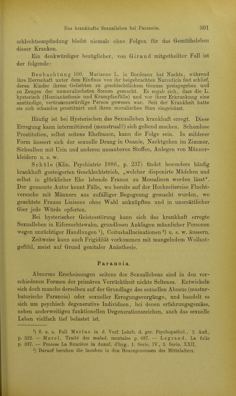 schlechtsernpfindung bleibt niemals ohne Folgen für das Gemüthsleben dieser Kranken. Ein denkwürdiger bezüglicher, von Giraud mitgetheilter Fall ist der folgende: Beobachtung 160. Marianne L. in Bordeaux hat Nachts, während ihre Herrschaft unter dem Einfluss von ihr beigebrachten Narcoticis fest schlief, deren Kinder ihrem Geliebten zu geschlechtlichem Genuss preisgegeben und zu Zeugen der unmoralischsten Scenen gemacht. Es ergab sich, dass die L. hysteiüsch (Hemianästhesie und Krampfanfälle) und vor ihrer Erkrankung eine anständige, vertrauenswürdige Person gewesen war. Seit der Krankheit hatte sie sich schamlos prostituirt und ihren moralischen Sinn eingebüsst. Häufig ist bei Hysterischen das Sexualleben krankhaft erregt. Diese Erregung kann intermittirend (menstrual?) sich geltend machen. Schamlose Prostitution, selbst seitens Ehefrauen, kann die Folge sein. In milderer Form äussert sich der sexuelle Drang in Onanie, Nacktgehen im Zimmer, Sichsalben mit Urin und anderen unsauberen Stoffen, Anlegen von Männer- kleidern u. s. w. Schüle (Klin. Psychiatrie 1886, p. 237) findet besonders häufig krankhaft gesteigerten Geschlechtstrieb, „welcher disponirte Mädchen und selbst in glücklicher Ehe lebende Frauen zu Messalinen werden lässt. Der genannte Autor kennt Fälle, wo bereits auf der Hochzeitsreise Flucht- versuche mit Männern aus zufälliger Begegnung gemacht wurden, wo geachtete Frauen Liaisons ohne Wahl anknüpften und in unersättlicher Gier jede Würde opferten. Bei hysterischer Geistesstörung kann sich das krankhaft erregte Sexualleben in Eifersuchtswahn, grundlosen Anklagen männlicher Personen wegen unzüchtiger Handlungen x), Coitushallucinationen 2) u. s. w. äussern. Zeitweise kann auch Frigidität vorkommen mit mangelndem Wollust- gefühl, meist auf Grund genitaler Anästhesie. Paranoia. Abnorme Erscheinungen seitens des Sexuallebens sind in den ver- schiedenen Formen der primären Verrücktheit nichts Seltenes. Entwickeln sich doch manche derselben auf der Grundlage des sexuellen Abusus (mastur- batorische Paranoia) oder sexueller ErregungsVorgänge, und handelt es sich um psychisch degenerative Individuen, bei denen erfahrungsgemäss, neben anderweitigen funktionellen Degenerationszeichen, auch das sexuelle Leben vielfach tief belastet ist. ') S. u. a. Fall Merlac in d. Verf. Lehrb. d. ger. Psychopathol., 2. Aufl., p. 322. — Morel, Traite des malad, mentales p. 687. — Legi-and, La folie p. 337. — Process La Ronciere in Annal. d'hyg., 1. Serie, IV., 3. Serie, XXII. 2) Darauf beruhen die Incuben in den Hexcnprocessen des Mittelalters.