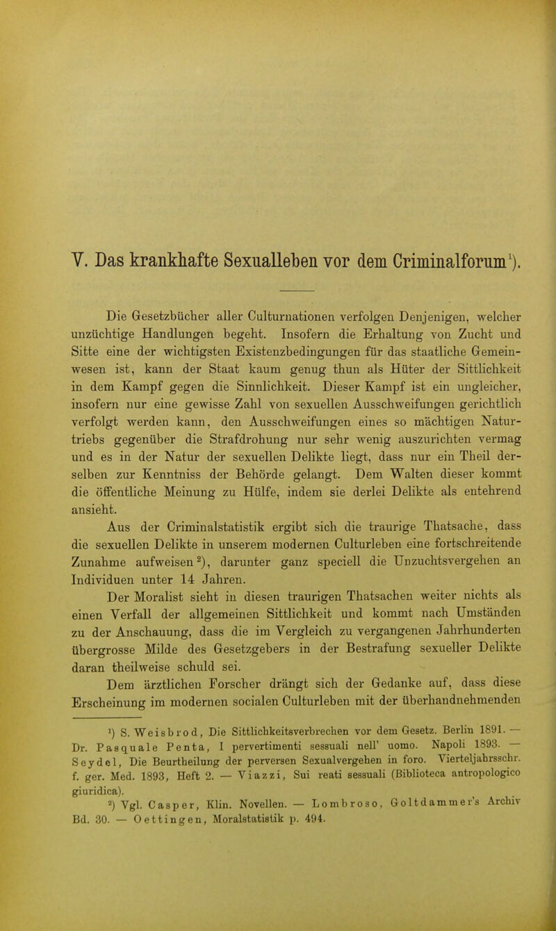 Die Gesetzbücher aller Culturnationen verfolgen Denjenigen, welcher unzüchtige Handlungen begeht. Insofern die Erhaltung von Zucht und Sitte eine der wichtigsten Existenzbedingungen für das staatliche Gemein- wesen ist, kann der Staat kaum genug thun als Hüter der Sittlichkeit in dem Kampf gegen die Sinnlichkeit. Dieser Kampf ist ein ungleicher, insofern nur eine gewisse Zahl von sexuellen Ausschweifungen gerichtlich verfolgt werden kann, den Ausschweifungen eines so mächtigen Natur- triebs gegenüber die Strafdrohung nur sehr wenig auszurichten vermag und es in der Natur der sexuellen Delikte liegt, dass nur ein Tbeil der- selben zur Kenntniss der Behörde gelangt. Dem Walten dieser kommt die öffentliche Meinung zu Hülfe, indem sie derlei Delikte als entehrend ansieht. Aus der Criminalstatistik ergibt sich die traurige Thatsache, dass die sexuellen Delikte in unserem modernen Culturleben eine fortschreitende Zunahme aufweisen2), darunter ganz speciell die Unzuchtsvergehen an Individuen unter 14 Jahren. Der Moralist sieht iu diesen traurigen Thatsachen weiter nichts als einen Verfall der allgemeinen Sittlichkeit und kommt nach Umständen zu der Anschauung, dass die im Vergleich zu vergangenen Jahrhunderten übergrosse Milde des Gesetzgebers in der Bestrafung sexueller Delikte daran theilweise schuld sei. Dem ärztlichen Forscher drängt sich der Gedanke auf, dass diese Erscheinung im modernen socialen Culturleben mit der überhandnehmenden ') S. Weist)rod, Die Sittlichkeitsverbrechen vor dem Gesetz. Berlin 1891.— Dr. Pasquale Penta, I pervertimenti sessuali nelT uomo. Napoli 1893. — Seydel, Die Beurtheilung der perversen Sexualvergehen in foro. Vierteljahrsschr. f. ger. Med. 1893, Heft 2. — Viazzi, Sui reati sessuali (Biblioteca antropologico giuridica). 2) Vgl. Casper, Klin. Novellen. — Lombroso, Goltdammer's Archiv Bd. 30. — Oettingen, Moralstatistik p. 494.