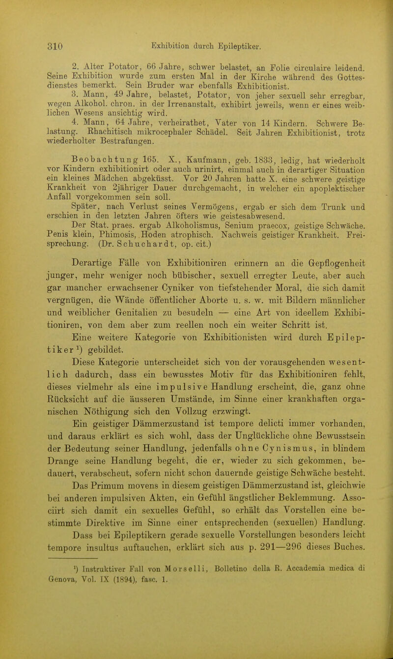 2. Alter Potator, 66 Jahre, schwer belastet, an Folie circulaire leidend. Seine Exhibition wurde zum ersten Mal in der Kirche während des Gottes- dienstes bemerkt. Sein Bruder war ebenfalls Exhibitionist. 3. Mann, 49 Jahre, belastet, Potator, von jeher sexuell sehr erregbar, wegen Alkohol, chron. in der Irrenanstalt, exhibirt jeweils, wenn er eines weib- lichen Wesens ansichtig wird. 4. Mann, 64 Jahre, verheirathet, Vater von 14 Kindern. Schwere Be- lastung. Ehachitisch mikrocephaler Schädel. Seit Jahren Exhibitionist, trotz wiederholter Bestrafungen. Beobachtung 165. X., Kaufmann, geb. 1833, ledig, hat wiederholt vor Kindern exhibition irt oder auch urinirt, einmal auch in derartiger Situation ein kleines Mädchen abgeküsst. Vor 20 Jahren hatte X. eine schwere geistige Krankheit von 2jähriger Dauer durchgemacht, in welcher ein apoplektischer Anfall vorgekommen sein soll. Später, nach Verlust seines Vermögens, ergab er sich dem Trunk und erschien in den letzten Jahren öfters wie geistesabwesend. Der Stat. praes. ergab Alkoholismus, Senium praecox, geistige Schwäche. Penis klein, Phimosis, Hoden atrophisch. Nachweis geistiger Krankheit. Frei- sprechung. (Dr. Schuchardt, op. cit.) Derartige Fälle von Exhibitioniren erinnern an die Gepflogenheit junger, mehr weniger noch bübischer, sexuell erregter Leute, aber auch gar mancher erwachsener Cyniker von tiefstehender Moral, die sich damit vergnügen, die Wände öffentlicher Aborte u. s. w. mit Bildern männlicher und weiblicher Genitalien zu besudeln — eine Art von ideellem Exhibi- tioniren, von dem aber zum reellen noch ein weiter Schritt ist. Eine weitere Kategorie von Exhibitionisten wird durch Epilep- tiker1) gebildet. Diese Kategorie unterscheidet sich von der vorausgehenden wesent- lich dadurch, dass ein bewusstes Motiv für das Exhibitioniren fehlt, dieses vielmehr als eine impulsive Handlung erscheint, die, ganz ohne Rücksicht auf die äusseren Umstände, im Sinne einer krankhaften orga- nischen Nöthigung sich den Vollzug erzwingt. Ein geistiger Dämmerzustand ist tempore delicti immer vorhanden, und daraus erklärt es sich wohl, dass der Unglückliche ohne Bewusstsein der Bedeutung seiner Handlung, jedenfalls ohne Cynismus, in blindem Drange seine Handlung begeht, die er, wieder zu sich gekommen, be- dauert, verabscheut, sofern nicht schon dauernde geistige Schwäche besteht. Das Primum movens in diesem geistigen Dämmerzustand ist, gleichwie bei anderen impulsiven Akten, ein Gefühl ängstlicher Beklemmung. Asso- ciirt sich damit ein sexuelles Gefühl, so erhält das Vorstellen eine be- stimmte Direktive im Sinne einer entsprechenden (sexuellen) Handlung. Dass bei Epileptikern gerade sexuelle Vorstellungen besonders leicht tempore insultus auftauchen, erklärt sich aus p. 291—296 dieses Buches. ') Instruktiver Fall von Morselli, Bolletino della R. Accademia niedica di Genova, Vol. IX (1894), fasc. 1.