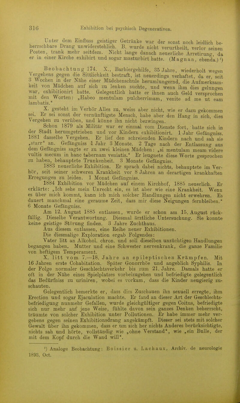 Unter dem Einfluss geistiger Getränke war der sonst noch leidlich be- herrschbare Drang unwiderstehlich. B. wurde nicht verurtheilt, verlor seinen Posten, trank mehr seitdem. Nicht lange danach neuerliche Arretirung da er in einer Kirche exhibirt und sogar masturbirt hatte. (Magnan, ebenda.)') Beobachtung 174. X., Barbiergehilfe, 35 Jahre, wiederholt wegen Vergehens gegen die Sittlichkeit bestraft, ist neuerdings verhaftet, da er, seit 3 Wochen m der Nähe einer Mädchenschule herumlungernd, die Aufmerksam- keit von Mädchen auf sich zu lenken suchte, und wenn ihm dies gelungen war, exhibitionirt hatte. Gelegentlich hatte er ihnen auch Geld versprochen mit den Worten: „Habeo mentulam pulcherrimam, venite ad me ut eam lambatis. X. gesteht im Verhör Alles zu, weiss aber nicht, wie er dazu gekommen sei. Er sei sonst der vernünftigste Mensch, habe aber den Hang in sich, dies Vergehen zu verüben, und könne ihn nicht bezwingen. Schon 1879 als Militär war er einmal vom Dienste fort, hatte sich in der Stadt herumgetrieben und vor Kindern exhibitionirt. 1 Jahr Gefängniss. 1881 dasselbe Vergehen. Er lief den schreienden Kindern nach und sah sie .starr an. Gefängniss 1 Jahr 3 Monate. 2 Tage nach der Entlassung aus dem Gefängniss sagte er zu zwei kleinen Mädchen: „si mentulam meam videre vultis mecum in hanc tabernam veniatis. Er leugnete diese Worte gesprochen zu haben, behauptete Trunkenheit. 3 Monate Gefängniss. 1883 neuerliche Exhibition. Er sprach dabei nichts, behauptete im Ver- hör, seit seiner schweren Krankheit vor 8 Jahren an derartigen krankhaften Erregungen zu leiden. 1 Monat Gefängniss. 1884 Exhibition vor Mädchen auf einem Kirchhof, 1885 neuerlich. Er erklärte: „Ich sehe mein Unrecht ein, es ist aber wie eine Krankheit. Wenn es über mich kommt, kann ich mich solcher Handlungen nicht erwehren. Es dauert manchmal eine geraume Zeit, dass mir diese Neigungen fernbleiben. 6 Monate Gefängniss. Am 12. August 1885 entlassen, wurde er schon am 15. August rück- fällig. Dieselbe Verantwortung. Diesmal ärztliche Untersuchung. Sie konnte keine geistige Störung finden. 3 Jahre Zuchthaus. Aus diesem entlassen, eine Beihe neuer Exhibitionen. Die diesmalige Exploration ergab Folgendes: Vater litt an Alkohol, chron. und soll dieselben unzüchtigen Handlungen begangen haben. Mutter und eine Schwester nervenkrank, die ganze Familie von heftigem Temperament. X. litt vom 7.—18. Jahre an epileptischen Krämpfen. Mit 16 Jahren erste Cohabitation. Später Gonorrhöe und angeblich Syphilis. In der Folge normaler Geschlechtsverkehr bis zum 21. Jahre. Damals hatte er oft in der Nähe eines Spielplatzes vorbeizugehen und befriedigte gelegentlich das Bedürfniss zu uriniren, wobei es vorkam, dass die Kinder neugierig zu- schauten. Gelegentlich bemerkte er, dass dies Zuschauen ihn sexuell erregte, ihm Erection und sogar Ejaculation machte. Er fand an dieser Art der Geschlechts- befriedigung nunmehr Gefallen, wurde gleichgültiger gegen Coitus, befriedigte sich nur mehr auf jene Weise, fühlte davon sein ganzes Denken beherrscht, träumte von solcher Exhibition unter Pollutionen. Er habe immer mehr ver- gebens gegen seinen Exhibitionsdrang angekämpft. Dieser sei stets mit solcher Gewalt über ihn gekommen, dass er um sich her nichts Anderes berücksichtigte, nichts sah und hörte, vollständig wie .ohne Verstand, wie „ein Bulle, der mit dem Kopf durch die Wand will. ') Analoge Beobachtung: Boissier u. Lachaux, Archiv, de neurologie 1893, Oct.