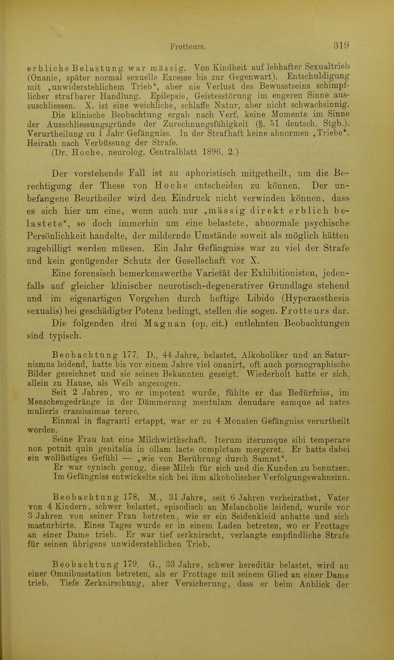 erblicheBelastung war massig. Von Kindheit auf lebhafter Sexualtrieb (Onanie, später normal sexuelle Excesse bis zur Gegenwart). Entschuldigung mit „unwiderstehlichem Trieb, aber nie Verlust des Bewusstseins schimpf- licher strafbarer Handlung. Epilepsie, Geistesstörung im engeren Sinne aus- zuschliessen. X. ist eine weichliche, schlaffe Natur, aber nicht schwachsinnig. Die klinische Beobachtung ergab nach Verf. keine Momente im Sinne der Ausschliessungsgründe der Zurechnungsfähigkeit (§. 51 deutsch. Stgb.). Verurtheilung zu 1 Jahr Gefängniss. In der Strafhaft keine abnormen „Triebe. Heirath nach Verbüssung der Strafe. (Dr. Ho che, neurolog. Centralblatt 1896. 2.) Der vorstehende Fall ist zu aphoristisch mitgetheilt, um die Be- rechtigung der These von Ho che entscheiden zu können. Der un- befangene Beurtheiler wird den Eindruck nicht verwinden können, dass es sich hier um eine, wenn auch nur „massig direkt erblich be- lastete, so doch immerhin um eine belastete, abnormale psychische Persönlichkeit handelte, der mildernde Umstände soweit als möglich hätten zugebilligt werden müssen. Ein Jahr Gefängniss war zu viel der Strafe und kein genügender Schutz der Gesellschaft vor X. Eine forensisch bemerkenswerthe Varietät der Exhibitionisten, jeden- falls auf gleicher klinischer neurotisch-degenerativer Grundlage stehend und im eigenartigen Vorgehen durch heftige Libido (Hyperaesthesia sexualis) bei geschädigter Potenz bedingt, stellen die sogen. Frotteurs dar. Die folgenden drei Magnan (op. cit.) entlehnten Beobachtungen sind typisch. Beobachtung 177. D., 44 Jahre, belastet, Alkoholiker und an Satur- nismus leidend, hatte bis vor einem Jahre viel onanirt, oft auch pornographische Bilder gezeichnet und sie seinen Bekannten gezeigt. Wiederholt hatte er sich, allein zu Hause, als Weib angezogen. Seit 2 Jahren, wo er impotent wurde, fühlte er das Bedürfniss, im Menschengedränge in der Dämmerung mentulam denudare eamque ad nates mulieris crassissimae terere. Einmal in flagranti ertappt, war er zu 4 Monaten Gefängniss verurtheilt worden. Seine Frau hat eine Milchwirthschaff. Iterum iterumque sibi temperare non potuit quin genitalia in ollam lacte completam mergeret. Er hatte dabei ein wollüstiges Gefühl — „wie von Berührung durch Sammt. Er war cynisch genug, diese Milch für sich und die Kunden zu benutzen. Im Gefängniss entwickelte sich bei ihm alkoholischer Verfolgungswahnsinn. Beobachtung 178. M., 31 Jahre, seit 6 Jahren verheirathet, Vater von 4 Kindern, schwer belastet, episodisch an Melancholie leidend, wurde vor 3 Jahren von seiner Frau betreten, wie er ein Seidenkleid anhatte und sich masturbirte. Eines Tages wurde er in einem Laden betreten, wo er Frottage an einer Dame trieb. Er war tief zerknirscht, verlangte empfindliche Strafe für seinen übrigens unwiderstehlichen Trieb. Beobachtung 179. G., 33 Jahre, schwer hereditär belastet, wird an einer Omnibusstation betreten, als er Frottage mit seinem Glied an einer Dame trieb. Tiefe Zerknirschung, aber Versicherung, dass er beim Anblick der