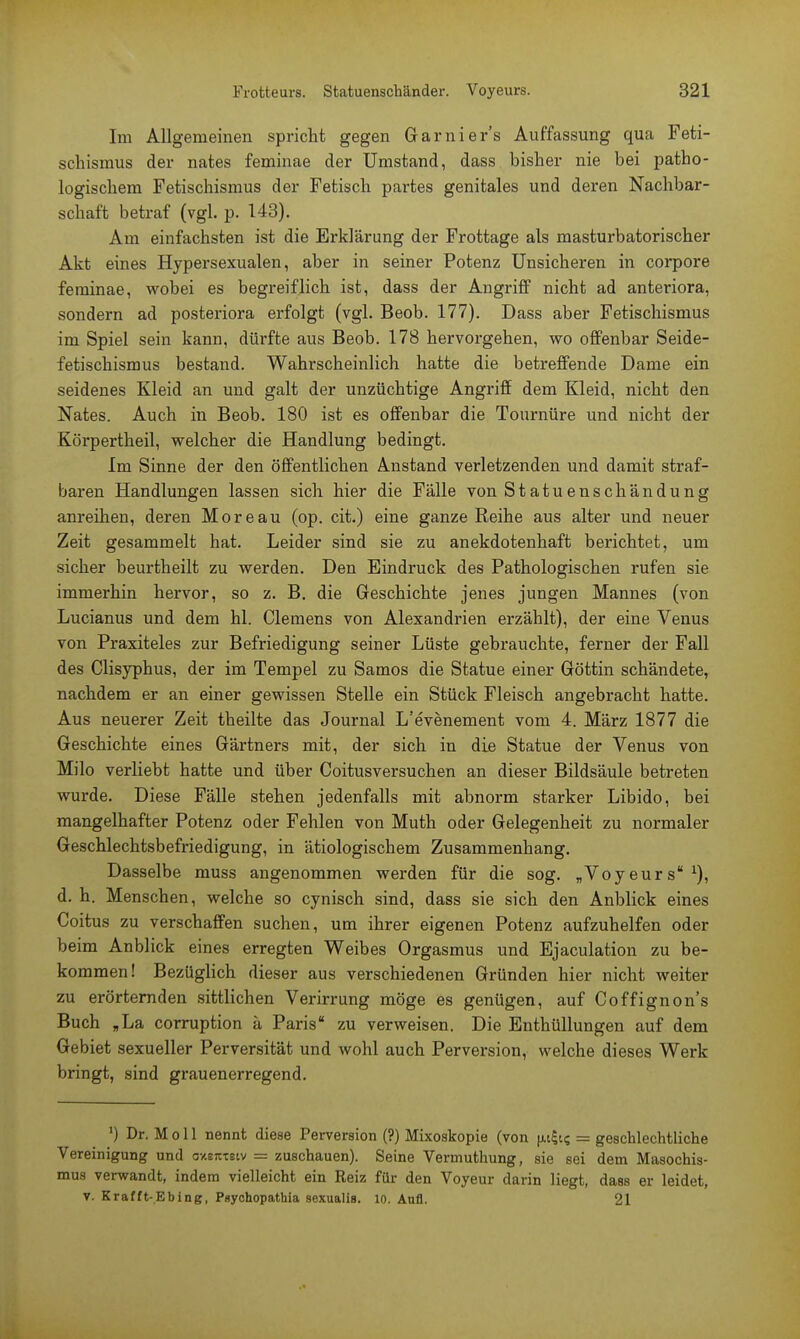 Im Allgemeinen spricht gegen Garnier's Auffassung qua Feti- schismus der nates feminae der Umstand, dass bisher nie bei patho- logischem Fetischismus der Fetisch partes genitales und deren Nachbar- schaft betraf (vgl. p. 143). Am einfachsten ist die Erklärung der Frottage als masturbatorischer Akt eines Hypersexualen, aber in seiner Potenz Unsicheren in corpore feminae, wobei es begreiflich ist, dass der Angriff nicht ad anteriora, sondern ad posteriora erfolgt (vgl. Beob. 177). Dass aber Fetischismus im Spiel sein kann, dürfte aus Beob. 178 hervorgehen, wo offenbar Seide- fetischismus bestand. Wahrscheinlich hatte die betreffende Dame ein seidenes Kleid an und galt der unzüchtige Angriff dem Kleid, nicht den Nates. Auch in Beob. 180 ist es offenbar die Tournüre und nicht der Körpertheil, welcher die Handlung bedingt. Im Sinne der den öffentlichen Anstand verletzenden und damit straf- baren Handlungen lassen sich hier die Fälle von Statuenschändung anreihen, deren Moreau (op. cit.) eine ganze Reihe aus alter und neuer Zeit gesammelt hat. Leider sind sie zu anekdotenhaft berichtet, um sicher beurtheilt zu werden. Den Eindruck des Pathologischen rufen sie immerhin hervor, so z. B. die Geschichte jenes jungen Mannes (von Lucianus und dem hl. Clemens von Alexandrien erzählt), der eine Venus von Praxiteles zur Befriedigung seiner Lüste gebrauchte, ferner der Fall des Clisyphus, der im Tempel zu Samos die Statue einer Göttin schändete, nachdem er an einer gewissen Stelle ein Stück Fleisch angebracht hatte. Aus neuerer Zeit theilte das Journal L'evenement vom 4. März 1877 die Geschichte eines Gärtners mit, der sich in die Statue der Venus von Milo verliebt hatte und über Coitusversuchen an dieser Bildsäule betreten wurde. Diese Fälle stehen jedenfalls mit abnorm starker Libido, bei mangelhafter Potenz oder Fehlen von Muth oder Gelegenheit zu normaler Geschlechtsbefriedigung, in ätiologischem Zusammenhang. Dasselbe muss angenommen werden für die sog. „Voyeurs *), d. h. Menschen, welche so cynisch sind, dass sie sich den Anblick eines Coitus zu verschaffen suchen, um ihrer eigenen Potenz aufzuhelfen oder beim Anblick eines erregten Weibes Orgasmus und Ejaculation zu be- kommen! Bezüglich dieser aus verschiedenen Gründen hier nicht weiter zu erörternden sittlichen Verirrung möge es genügen, auf Coffignon's Buch „La corruption ä Paris zu verweisen. Die Enthüllungen auf dem Gebiet sexueller Perversität und wohl auch Perversion, welche dieses Werk bringt, sind grauenerregend. Dr. M o 11 nennt diese Perversion (?) Mixoskopie (von (ufo = geschlechtliche Vereinigung und axettTstv = zuschauen). Seine Vermuthung, sie sei dem Masochis- mus verwandt, indem vielleicht ein Reiz für den Voyeur darin liegt, dass er leidet, v. Krafft-Ebing, Psychopathia sexualis. 10. Aufl. 21