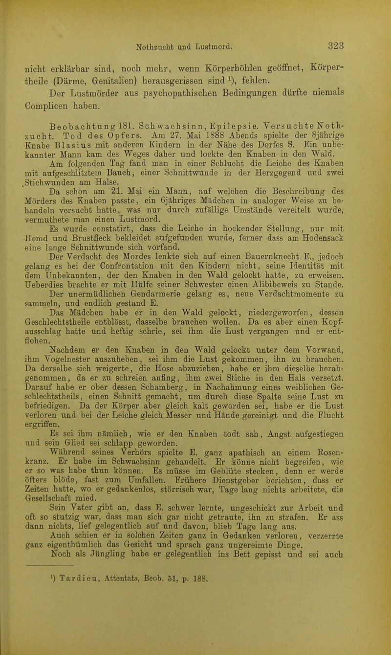 nicht erklärbar sind, noch mehr, wenn Körperhöhlen geöffnet, Körper- theile (Därme, Genitalien) herausgerissen sind x), fehlen. Der Lustmörder aus psychopathischen Bedingungen dürfte niemals Complicen haben. Beobachtung 181. Schwachsinn, Epilepsie. Versuchte Noth- zucht. Tod des Opfers. Am 27. Mai 1888 Abends spielte der 8jährige Knabe Blasius mit anderen Kindern in der Nähe des Dorfes S. Ein unbe- kannter Mann kam des Weges daher und lockte den Knaben in den Wald. Am folgenden Tag fand man in einer Schlucht die Leiche des Knaben mit aufgeschlitztem Bauch, einer Schnittwunde in der Herzgegend und zwei .Stichwunden am Halse. Da schon am 21. Mai ein Mann, auf welchen die Beschreibung des Mörders des Knaben passte, ein 6jähriges Mädchen in analoger Weise zu be- handeln versucht hatte, was nur durch zufällige Umstände vereitelt wurde, vermuthete man einen Lustmord. Es wurde eonstatirt, dass die Leiche in hockender Stellung, nur mit Hemd und Brustfleck bekleidet aufgefunden wurde, ferner dass am Hodensack eine lange Schnittwunde sich vorfand. Der Verdacht des Mordes lenkte sich auf einen Bauernknecht E., jedoch gelang es bei der Confrontation mit den Kindern nicht, seine Identität mit dem Unbekannten, der den Knaben in den Wald gelockt hatte, zu erweisen. Ueberdies brachte er mit Hülfe seiner Schwester einen Alibibeweis zu Stande. Der unermüdlichen Gendarmerie gelang es, neue Verdachtmomente zu sammeln, und endlich gestand E. Das Mädchen habe er in den Wald gelockt, niedergeworfen, dessen Geschlechtstheile entblösst, dasselbe brauchen wollen. Da es aber einen Kopf- ausschlag hatte und heftig schrie, sei ihm die Lust vergangen und er ent- flohen. Nachdem er den Knaben in den Wald gelockt unter dem Vorwand, ihm Vogelnester auszuheben, sei ihm die Lust gekommen, ihn zu brauchen. Da derselbe sich weigerte, die Hose abzuziehen, habe er ihm dieselbe herab- genommen, da er zu schreien anfing, ihm zwei Stiche in den Hals versetzt. Darauf habe er ober dessen Schamberg, in Nachahmung eines weiblichen Ge- schlechtstheils, einen Schnitt gemacht, um durch diese Spalte seine Lust zu befriedigen. Da der Körper aber gleich kalt geworden sei, habe er die Lust verloren und bei der Leiche gleich Messer und Hände gereinigt und die Flucht ergriffen. Es sei ihm nämlich, wie er den Knaben todt sah, Angst aufgestiegen und sein Glied sei schlapp geworden. Während seines Verhörs spielte E. ganz apathisch an einem Rosen- kranz. Er habe im Schwachsinn gehandelt. Er könne nicht begreifen, wie er so was habe thun können. Es müsse im Geblüte stecken, denn er werde öfters blöde, fast zum Umfallen. Frühere Dienstgeber berichten, dass er Zeiten hatte, wo er gedankenlos, störrisch war, Tage lang nichts arbeitete, die Gesellschaft mied. Sein Vater gibt an, dass E. schwer lernte, ungeschickt zur Arbeit und oft so stutzig war, dass man sich gar nicht getraute, ihn zu strafen. Er ass dann nichts, lief gelegentlich auf und davon, blieb Tage lang aus. Auch schien er in solchen Zeiten ganz in Gedanken verloren, verzerrte ganz eigenthümlich das Gesicht und sprach ganz ungereimte Dinge. Noch als Jüngling habe er gelegentlich ins Bett gepisst und sei auch ') Tardieu, Attentats, Beob. 51, p. 188.