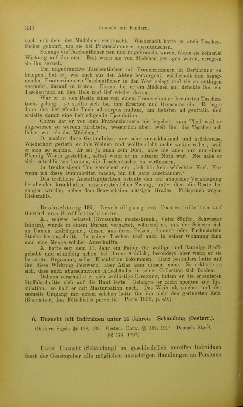tuch mit dem des Mädchens vertauscht. Wiederholt hatte er auch Taschen- tücher gekauft, um sie bei Frauenzimmern auszutauschen. Solange die Taschentücher neu und ungebraucht waren, übten sie keinerlei Wirkung auf ihn aus. Erst wenn sie von Mädchen getragen waren, erregten sie ihn sexuell. Um ungebrauchte Taschentücher mit Frauenzimmern in Berührung zu bringen, hat er, wie auch aus den Akten hervorgeht, wiederholt ihm begeg- nenden Frauenzimmern Taschentücher in den Weg gelegt und sie zu nöthigen versucht, darauf zu treten. Einmal fiel er ein Mädchen an, drückte ihm ein Taschentuch an den Hals und lief wieder davon. War er in den Besitz eines von einem Frauenzimmer berührten Taschen- tuchs gelangt, so stellte sich bei ihm Erection und Orgasmus ein. Er legte dann das betreffende Tuch ad corpus nudum, am liebsten ad genitalia und erzielte damit eine befriedigende Ejaculation. Coitus hat er von - den Frauenzimmern nie begehrt, zum Theil weil er abgewiesen zu werden fürchtete, wesentlich aber, weil ihm das Taschentuch lieber war als das Mädchen. D. machte diese Geständnisse nur sehr zurückhaltend und stückweise. Wiederholt gerieth er in's Weinen und wollte nicht mehr weiter reden, weil er sich so schäme. Er sei ja auch kein Dieb, habe nie auch nur um einen Pfennig Werth gestohlen, selbst wenn er in bitterer Noth war. Nie habe er sich entschliessen können, die Taschentücher zu veräussern. In treuherzigem Ton versichert er: „Ich bin kein schlechter Kerl. Nur wenn ich diese Dummheiten mache, bin ich ganz auseinander. Das treffliche Anstaltsgutachten betonte den auf abnormer Veranlagung beruhenden krankhaften unwiderstehlichen Zwang, unter dem die Reate be- gangen wurden, neben dem Schwachsinn massigen Grades. Freispruch wegen Diebstahls. Beobachtung 192. Beschädigung von Damentoiletten auf Grund von Stofffetischismus. X., schwer belastet (Grossonkel geisteskrank, Vater Säufer, Schwester Idiotin), wurde in einem Bureau verhaftet, während er, mit der Scheere sich an Damen andrängend, diesen aus ihren Pelzen, Sammt- oder Tuchmänteln Stücke herausschnitt. In seinen Taschen und auch in seiner Wohnung fand man eine Menge solcher Ausschnitte. X. hatte seit dem 10. Jahr ein Faible für wollige und flaumige Stoffe gehabt und allmählig schon bei ihrem Anblick, besonders aber wenn er sie betastete, Orgasmus, selbst Ejaculation bekommen. Ganz besonders hatte auf ihn diese Wirkung Pelzwerk, aber Atlas kam diesem nahe. So erklärte es sich, dass auch abgeschnittene Atlasbänder in seiner Collection sich fanden. Daheim verschaffte er sich wollüstige Erregung, indem er die erbeuteten Stoffabschnitte sich auf die Haut legte. Gelangte er nicht spontan zur Eja- culation, so half er mit Masturbation nach. Das Weib als solches und der sexuelle Umgang mit einem solchen hatte für ihn nicht den geringsten Reiz. (Garnier, Les Fetichistes pervertis. Paris 1896, p. 49.) 6. Unzucht mit Individuen unter 14 Jahren. Schändung (Oesterr.). (Oesterr. Stgsb. §§ 128, 132. Oesterr. Entw. §§ 189, 1913. Deutsch. Stgsb. §§ 174, 1763.) Unter Unzucht (Schändung) an geschlechtlich unreifen Individuen fasst der Gesetzgeber alle möglichen unzüchtigen Handlungen an Personen