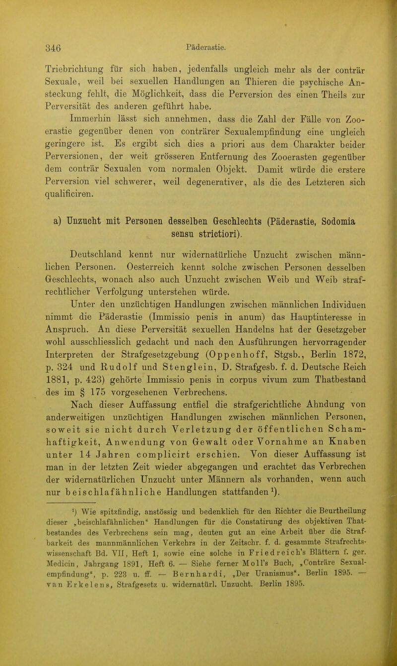 Triebriclitung für sicli haben, jedenfalls ungleich mehr als der conträr Sexuale, weil bei sexuellen Handlungen an Thieren die psychische An- steckung fehlt, die Möglichkeit, dass die Perversion des einen Theils zur Perversität des anderen geführt habe. Immerhin lässt sich annehmen, dass die Zahl der Fälle von Zoo- erastie gegenüber denen von conträrer Sexualempfindung eine ungleich geringere ist. Es ergibt sich dies a priori aus dem Charakter beider Perversionen, der weit grösseren Entfernung des Zooerasten gegenüber dem conträr Sexualen vom normalen Objekt. Damit würde die erstere Perversion viel schwerer, weil degenerativer, als die des Letzteren sich qualificiren. a) Unzucht mit Personen desselben Geschlechts (Päderastie, Sodomia sensu strictiori). Deutschland kennt nur widernatürliche Unzucht zwischen männ- lichen Personen. Oesterreich kennt solche zwischen Personen desselben Geschlechts, wonach also auch Unzucht zwischen Weib und Weib straf- rechtlicher Verfolgung unterstehen würde. Unter den unzüchtigen Handlungen zwischen männlichen Individuen nimmt die Päderastie (Immissio penis in anum) das Hauptinteresse in Anspruch. An diese Perversität sexuellen Handelns hat der Gesetzgeber wohl ausschliesslich gedacht und nach den Ausführungen hervorragender Interpreten der Strafgesetzgebung (Oppenhoff, Stgsb., Berlin 1872, p. 324 und Rudolf und Stenglein, D. Strafgesb. f. d. Deutsche Reich 1881, p. 423) gehörte Immissio penis in corpus vivum zum Thatbestand des im § 175 vorgesehenen Verbrechens. Nach dieser Auffassung entfiel die strafgerichtliche Ahndung von anderweitigen unzüchtigen Handlungen zwischen männlichen Personen, soweit sie nicht durch Verletzung der öffentlichen Scham- haftigkeit, Anwendung von Gewalt oder Vornahme an Knaben unter 14 Jahren complicirt erschien. Von dieser Auffassung ist man in der letzten Zeit wieder abgegangen und erachtet das Verbrechen der widernatürlichen Unzucht unter Männern als vorhanden, wenn auch nur beischlafähnliche Handlungen stattfanden1). ') Wie spitzfindig, anstössig und bedenklich für den Richter die Beurtheilung dieser „beischlafähnlichen'' Handlungen für die Constatirung des objektiven That- bestandes des Verbrechens sein mag, deuten gut an eine Arbeit über die Straf- barkeit des mannmännlichen Verkehrs in der Zeitschr. f. d. gesammte Strafrechts- wissenschaft Bd. VII, Heft 1, sowie eine solche in Fried reich's Blättern f. ger. Medicin, Jahrgang 1891, Heft 6. — Siehe ferner Moll's Buch, „Conträre Sexual- empfindung, p. 223 u. ff. — Bernhardi, „Der Uranismus. Berlin 1895. — van Erkelens, Strafgesetz u. widernatürl. Unzucht. Berlin 1895.