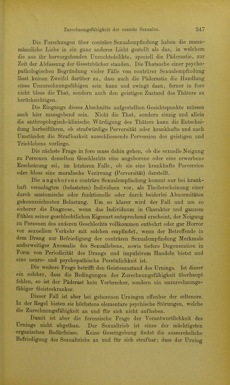 Die Forschungen über conträre Sexualenipfindung haben die mann- männliche Liebe in ein ganz anderes Licht gestellt als das, in welchem die aus ihr hervorgehenden Unzuchtsdelikte, speciell die Päderastie, zur Zeit der Abfassung der Gesetzbücher standen. Die Thatsache einer psycho- pathologischen Begründung vieler Fälle von conträrer Sexualempfindung lässt keinen Zweifel darüber zu, dass auch die Päderastie die Handlung eines Unzurechnungsfähigen sein kann und zwingt dazu, ferner in foro nicht bloss die That, sondern auch den geistigen Zustand des Thäters zu berücksichtigen. Die Eingangs dieses Abschnitts aufgestellten Gesichtspunkte müssen auch hier massgebend sein. Nicht die That, sondern einzig und allein die anthropologisch-klinische Würdigung des Thäters kann die Entschei- dung herbeiführen, ob strafwürdige Perversität oder krankhafte und nach Umständen die Strafbarkeit ausschliessende Perversion des geistigen und Trieblebens vorliege. Die nächste Frage in foro muss dahin gehen, ob die sexuelle Neigung zu Personen desselben Geschlechts eine angeborene oder eine erworbene Erscheinung sei, im letzteren Falle, ob sie eine krankhafte Perversion oder bloss eine moralische Verirrung (Perversität) darstellt. Die angeborene conträre Sexualempfindung kommt nur bei krank- haft veranlagten (belasteten) Individuen vor, als Theilerscheinung einer durch anatomische oder funktionelle oder durch beiderlei Abnormitäten gekennzeichneten Belastung. Um so klarer wird der Fall und um so sicherer die Diagnose, wenn das Individuum in Charakter und ganzem Fühlen seiner geschlechtlichen Eigenart entsprechend erscheint, der Neigung zu Personen des anderen Geschlechts vollkommen entbehrt oder gar Horror vor sexuellem Verkehr mit solchen empfindet, wenn der Betreffende in dem Drang zur Befriedigung der conträren Sexualempfindung Merkmale anderweitiger Anomalie des Sexuallebens, sowie tiefere Degeneration in Form von Periodicität des Drangs und impulsivem Handeln bietet und eine neuro- und psychopathische Persönlichkeit ist. Die weitere Frage betrifft den Geisteszustand des Urnings. Ist dieser ein solcher, dass die Bedingungen der Zurechnungsfähigkeit überhaupt fehlen, so ist der Päderast kein Verbrecher, sondern ein unzurechnungs- fähiger Geisteskranker. Dieser Fall ist aber bei geborenen Urningen offenbar der seltenere. In der Regel bieten sie höchstens elementare psychische Störungen, welche die Zurechnungsfähigkeit an und für sich nicht aufheben. Damit ist aber die forensische Frage der Verantwortlichkeit des Urnings nicht abgethan. Der Sexualtrieb ist eines der mächtigsten organischen Bedürfnisse. Keine Gesetzgebung findet die aussereheliche Befriedigung des Sexualtriebs an und für sich strafbar; dass der Urning