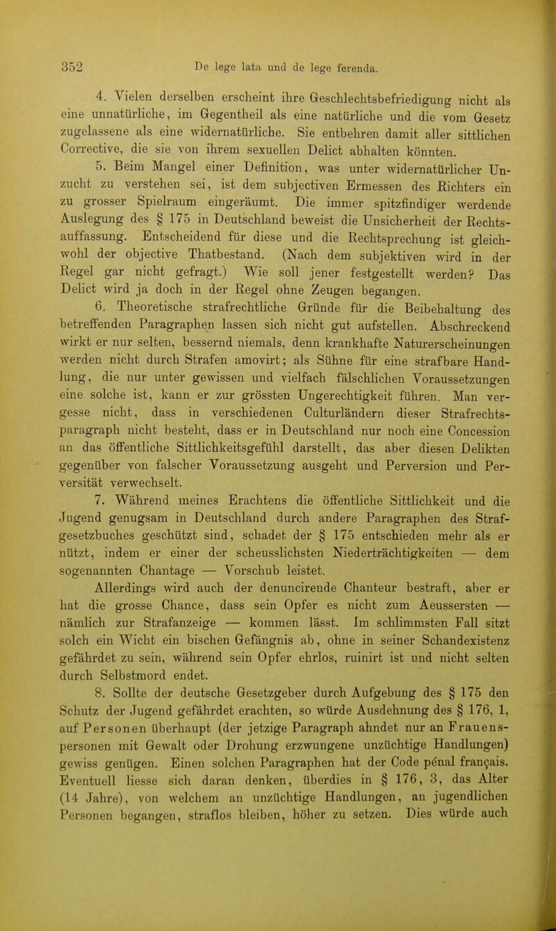 4. Vielen derselben erscheint ihre Geschlechtsbefriedigung nicht als eine unnatürliche, im Gregentheil als eine natürliche und die vom Gesetz zugelassene als eine widernatürliche. Sie entbehren damit aller sittlichen Corrective, die sie von ihrem sexuellen Delict abhalten könnten. 5. Beim Mangel einer Definition, was unter widernatürlicher Un- zucht zu verstehen sei, ist dem subjectiven Ermessen des Richters ein zu grosser Spielraum eingeräumt. Die immer spitzfindiger werdende Auslegung des § 175 in Deutschland beweist die Unsicherheit der Rechts- auffassung. Entscheidend für diese und die Rechtsprechung ist gleich- wohl der objective Thatbestand. (Nach dem subjektiven wird in der Regel gar nicht gefragt.) Wie soll jener festgestellt werden? Das Delict wird ja doch in der Regel ohne Zeugen begangen. 6. Theoretische strafrechtliche Gründe für die Beibehaltung des betreffenden Paragraphen lassen sich nicht gut aufstellen. Abschreckend wirkt er nur selten, bessernd niemals, denn krankhafte Naturerscheinungen werden nicht durch Strafen amovirt; als Sühne für eine strafbare Hand- lung, die nur unter gewissen und vielfach fälschlichen Voraussetzungen eine solche ist, kann er zur grössten Ungerechtigkeit führen. Man ver- gesse nicht, dass in verschiedenen Culturländern dieser Strafrechts- paragraph nicht besteht, dass er in Deutschland nur noch eine Concession an das öffentliche Sittlichkeitsgefühl darstellt, das aber diesen Delikten gegenüber von falscher Voraussetzung ausgeht und Perversion und Per- versität verwechselt. 7. Während meines Erachtens die öffentliche Sittlichkeit und die Jugend genugsam in Deutschland durch andere Paragraphen des Straf- gesetzbuches geschützt sind, schadet der § 175 entschieden mehr als er nützt, indem er einer der scheusslichsten Niederträchtigkeiten — dem sogenannten Chantage — Vorschub leistet. Allerdings wird auch der denuncirende Chanteur bestraft, aber er hat die grosse Chance, dass sein Opfer es nicht zum Aeussersten — nämlich zur Strafanzeige — kommen lässt. Im schlimmsten Fall sitzt solch ein Wicht ein bischen Gefängnis ab, ohne in seiner Schandexistenz gefährdet zu sein, während sein Opfer ehrlos, ruinirt ist und nicht selten durch Selbstmord endet. 8. Sollte der deutsche Gesetzgeber durch Aufgebung des § 175 den Schutz der Jugend gefährdet erachten, so würde Ausdehnung des § 176, 1, auf Personen überhaupt (der jetzige Paragraph ahndet nur an Frauens- personen mit Gewalt oder Drohung erzwungene unzüchtige Handlungen) gewiss genügen. Einen solchen Paragraphen hat der Code pdnal francais. Eventuell Hesse sich daran denken, überdies in § 176, 3, das Alter (14 Jahre), von welchem an unzüchtige Handlungen, an jugendlichen Personen begangen, straflos bleiben, höher zu setzen. Dies würde auch