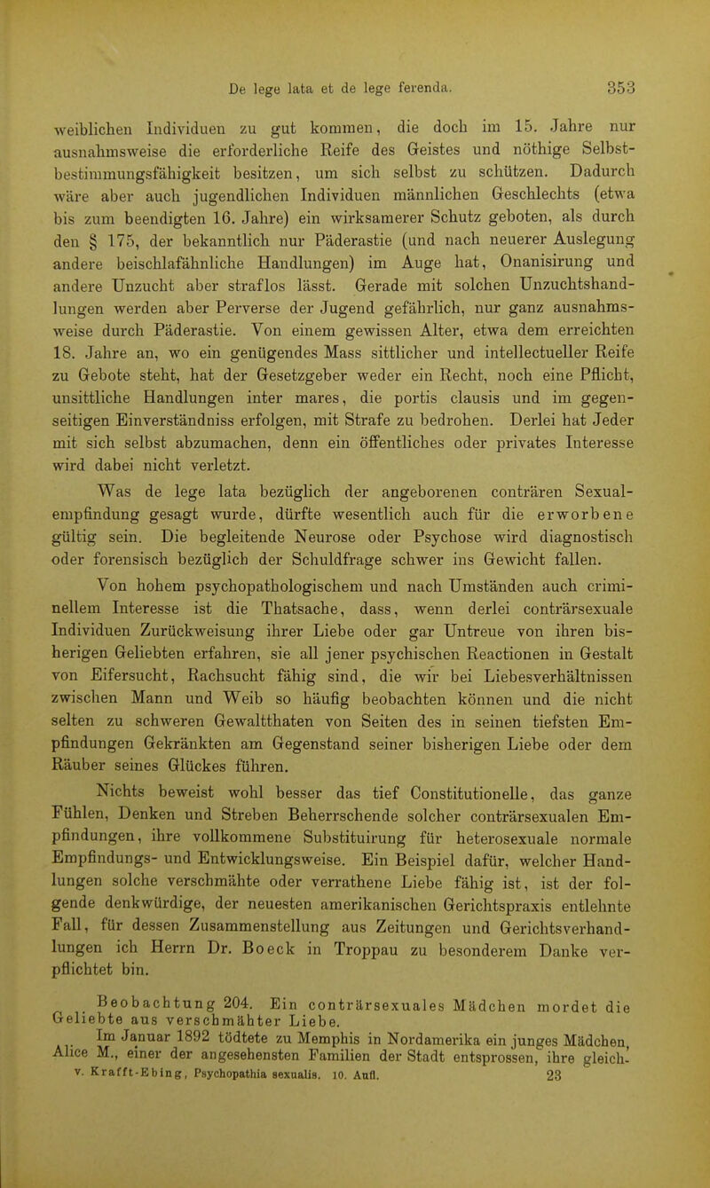 weiblichen Individuen zu gut kommen, die doch im 15. Jahre nur ausnahmsweise die erforderliche Reife des Geistes und nöthige Selbst- bestimmungsfähigkeit besitzen, um sich selbst zu schützen. Dadurch wäre aber auch jugendlichen Individuen männlichen Geschlechts (etwa bis zum beendigten 16. Jahre) ein wirksamerer Schutz geboten, als durch den § 175, der bekanntlich nur Päderastie (und nach neuerer Auslegung andere beischlafähnliche Handlungen) im Auge hat, Onanisirung und andere Unzucht aber straflos lässt. Gerade mit solchen Unzuchtshand- lungen werden aber Perverse der Jugend gefährlich, nur ganz ausnahms- weise durch Päderastie. Von einem gewissen Alter, etwa dem erreichten 18. Jahre an, wo ein genügendes Mass sittlicher und intellectueller Reife zu Gebote steht, hat der Gesetzgeber weder ein Recht, noch eine Pflicht, unsittliche Handlungen inter mares, die portis clausis und im gegen- seitigen Einverständniss erfolgen, mit Strafe zu bedrohen. Derlei hat Jeder mit sich selbst abzumachen, denn ein öffentliches oder privates Interesse wird dabei nicht verletzt. Was de lege lata bezüglich der angeborenen conträren Sexual- empfindung gesagt wurde, dürfte wesentlich auch für die erworbene gültig sein. Die begleitende Neurose oder Psychose wird diagnostisch oder forensisch bezüglich der Schuldfrage schwer ins Gewicht fallen. Von hohem psychopathologischem und nach Umständen auch crimi- nellem Interesse ist die Thatsache, dass, wenn derlei conträrsexuale Individuen Zurückweisung ihrer Liebe oder gar Untreue von ihren bis- herigen Geliebten erfahren, sie all jener psychischen Reactionen in Gestalt von Eifersucht, Rachsucht fähig sind, die wir bei Liebesverhältnissen zwischen Mann und Weib so häufig beobachten können und die nicht selten zu schweren Gewaltthaten von Seiten des in seinen tiefsten Em- pfindungen Gekränkten am Gegenstand seiner bisherigen Liebe oder dem Räuber seines Glückes führen. Nichts beweist wohl besser das tief Constitutionelle, das ganze Fühlen, Denken und Streben Beherrschende solcher conträrsexualen Em- pfindungen, ihre vollkommene Substituirung für heterosexuale normale Empfindungs- und Entwicklungsweise. Ein Beispiel dafür, welcher Hand- lungen solche verschmähte oder verrathene Liebe fähig ist, ist der fol- gende denkwürdige, der neuesten amerikanischen Gerichtspraxis entlehnte Fall, für dessen Zusammenstellung aus Zeitungen und Gerichtsverhand- lungen ich Herrn Dr. Boeck in Troppau zu besonderem Danke ver- pflichtet bin. Beobachtung 204. Ein conträrsexuales Mädchen mordet die Geliebte aus verschmähter Liebe. Im Januar 1892 tödtete zu Memphis in Nordamerika ein junges Mädchen, Ahce M., einer der angesehensten Familien der Stadt entsprossen, ihre gleich' v. Krafft-Ebing, Psychopathia sexualis. 10. Aufl. 23