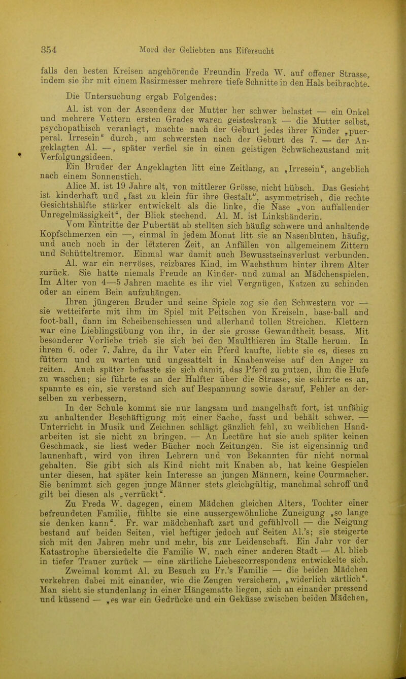 falls den besten Kreisen angehörende Freundin Preda W. auf offener Strasse indem sie ihr mit einem Rasirmesser mehrere tiefe Schnitte in den Hals beibrachte! Die Untersuchung ergab Folgendes: AI. ist von der Ascendenz der Mutter her schwer belastet — ein Onkel und mehrere Vettern ersten Grades waren geisteskrank — die Mutter selbst, psychopathisch veranlagt, machte nach der Geburt jedes ihrer Kinder »puer- peral. Irresein durch, am schwersten nach der Geburt des 7. — der An- geklagten AI. —, später verfiel sie in einen geistigen Schwächezustand mit Verfolgungsideen. Ein Bruder der Angeklagten litt eine Zeitlang, an „Irresein, angeblich nach einem Sonnenstich. _ Alice M. ist 19 Jahre alt, von mittlerer Grösse, nicht hübsch. Das Gesicht ist kinderhaft und „fast zu klein für ihre Gestalt, asymmetrisch, die rechte Gesichtshälfte stärker entwickelt als die linke, die Nase „von auffallender Unregelmässigkeit, der Blick stechend. AI. M. ist Linkshänderin. Vom Eintritte der Pubertät ab stellten sich häufig schwere und anhaltende Kopfschmerzen ein —, einmal in jedem Monat litt sie an Nasenbluten, häufig, und auch noch in der letzteren Zeit, an Anfällen von allgemeinem Zittern und Schütteltremor. Einmal war damit auch Bewusstseinsverlust verbunden. AI. war ein nervöses, reizbares Kind, im Wachsthum hinter ihrem Alter zurück. Sie hatte niemals Freude an Kinder- und zumal an Mädchen spielen. Im Alter von 4—5 Jahren machte es ihr viel Vergnügen, Katzen zu schinden oder an einem Bein aufzuhängen. Baren jüngeren Bruder und seine Spiele zog sie den Schwestern vor — sie wetteiferte mit ihm im Spiel mit Peitschen von Kreiseln, base-ball and foot-ball, dann im Scheibenschiessen und allerhand tollen Streichen. Klettern war eine Lieblingsübung von ihr, in der sie grosse Gewandtheit besass. Mit besonderer Vorliebe trieb sie sich bei den Maulthieren im Stalle herum. In ihrem 6. oder 7. Jahre, da ihr Vater ein Pferd kaufte, liebte sie es, dieses zu füttern und zu warten und ungesattelt in Knaben weise auf den Anger zu reiten. Auch später befasste sie sich damit, das Pferd zu putzen, ihm die Hufe zu waschen; sie führte es an der Halfter über die Strasse, sie schirrte es an, spannte es ein, sie verstand sich auf Bespannung sowie darauf, Fehler an der- selben zu verbessern. In der Schule kommt sie nur langsam und mangelhaft fort, ist unfähig zu anhaltender Beschäftigung mit einer Sache, fasst und behält schwer. — Unterricht in Musik und Zeichnen schlägt gänzlich fehl, zu weiblichen Hand- arbeiten ist sie nicht zu bringen. — An Leetüre hat sie auch später keinen Geschmack, sie liest weder Bücher noch Zeitungen. Sie ist eigensinnig und launenhaft, wird von ihren Lehrern und von Bekannten für nicht normal gehalten. Sie gibt sich als Kind nicht mit Knaben ab, hat keine Gespielen unter diesen, hat später kein Interesse an jungen Männern, keine Courmacher. Sie benimmt sich gegen junge Männer stets gleichgültig, manchmal schroff und gilt bei diesen als „verrückt. Zu Freda W. dagegen, einem Mädchen gleichen Alters, Tochter einer befreundeten Familie, fühlte sie eine aussergewöhnliche Zuneigung „so lange sie denken kann. Fr. war mädchenhaft zart und gefühlvoll — die Neigung bestand auf beiden Seiten, viel heftiger jedoch auf Seiten AI.'s; sie steigerte sich mit den Jahren mehr und mehr, bis zur Leidenschaft. Ein Jahr vor der Katastrophe übersiedelte die Familie W. nach einer anderen Stadt — AI. blieb in tiefer Trauer zurück — eine zärtliche Liebescorrespondenz entwickelte sich. Zweimal kommt AI. zu Besuch zu Fr.'s Familie — die beiden Mädchen verkehren dabei mit einander, wie die Zeugen versichern, „widerlich zärtlich. Man sieht sie stundenlang in einer Hängematte liegen, sich an einander pressend und küssend — „es war ein Gedrücke und ein Geküsse zwischen beiden Mädchen,