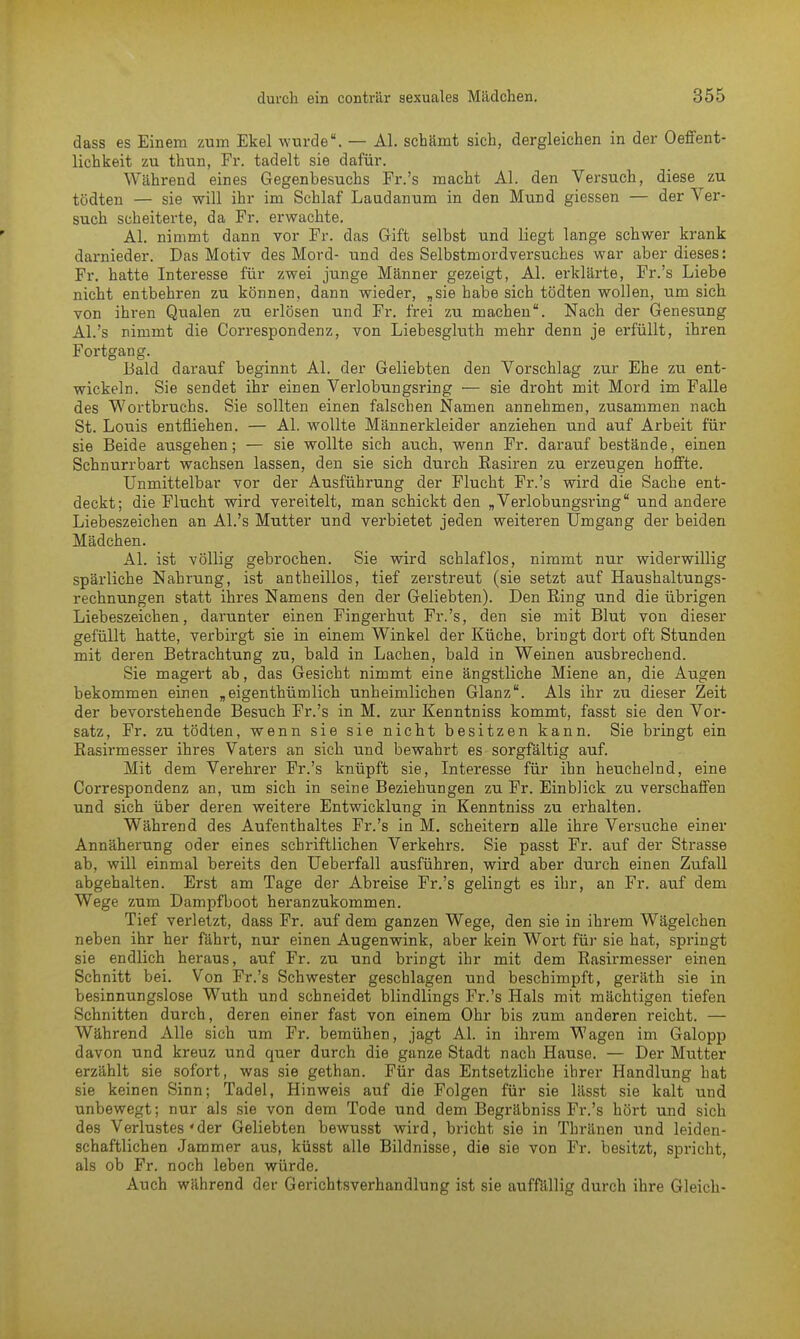 dass es Einem zum Ekel wurde. — AI. schämt sich, dergleichen in der Oeffent- lichkeit zu thun, Fr. tadelt sie dafür. Während eines Gegenbesuchs Fr.'s macht AI. den Versuch, diese zu tödten — sie will ihr im Schlaf Laudanum in den Mund giessen — der Ver- such scheiterte, da Fr. erwachte. AI. nimmt dann vor Fr. das Gift selbst und liegt lange schwer krank darnieder. Das Motiv des Mord- und des Selbstmordversuches war aber dieses: Fr. hatte Interesse für zwei junge Männer gezeigt, AI. erklärte, Fr.'s Liebe nicht entbehren zu können, dann wieder, „sie habe sich tödten wollen, um sich von ihren Qualen zu erlösen und Fr. frei zu machen. Nach der Genesung AI.'s nimmt die Correspondenz, von Liebesgluth mehr denn je erfüllt, ihren Fortgang. Bald darauf beginnt AI. der Geliebten den Vorschlag zur Ehe zu ent- wickeln. Sie sendet ihr einen Verlobungsring — sie droht mit Mord im Falle des Wortbruchs. Sie sollten einen falschen Namen annehmen, zusammen nach St. Louis entfliehen. — AI. wollte Männerkleider anziehen und auf Arbeit für sie Beide ausgehen; — sie wollte sich auch, wenn Fr. darauf bestände, einen Schnurrbart wachsen lassen, den sie sich durch Rasiren zu erzeugen hoffte. Unmittelbar vor der Ausführung der Flucht Fr.'s wird die Sache ent- deckt; die Flucht wird vereitelt, man schickt den „ Verlobungsring und andere Liebeszeichen an Al.'s Mutter und verbietet jeden weiteren Umgang der beiden Mädchen. AI. ist völlig gebrochen. Sie wird schlaflos, nimmt nur widerwillig spärliche Nahrung, ist antheillos, tief zerstreut (sie setzt auf Haushaltungs- rechnungen statt ihres Namens den der Geliebten). Den Ring und die übrigen Liebeszeichen, darunter einen Fingerhut Fr.'s, den sie mit Blut von dieser gefüllt hatte, verbirgt sie in einem Winkel der Küche, bringt dort oft Stunden mit deren Betrachtung zu, bald in Lachen, bald in Weinen ausbrechend. Sie magert ab, das Gesicht nimmt eine ängstliche Miene an, die Augen bekommen einen „eigenthümlich unheimlichen Glanz. Als ihr zu dieser Zeit der bevorstehende Besuch Fr.'s in M. zur Kenntniss kommt, fasst sie den Vor- satz, Fr. zu tödten, wenn sie sie nicht besitzen kann. Sie bringt ein Rasirmesser ihres Vaters an sich und bewahrt es sorgfältig auf. Mit dem Verehrer Fr.'s knüpft sie, Interesse für ihn heuchelnd, eine Correspondenz an, um sich in seine Beziehungen zu Fr. Einblick zu verschaffen und sich über deren weitere Entwicklung in Kenntniss zu erhalten. Während des Aufenthaltes Fr.'s in M. scheitern alle ihre Versuche einer Annäherung oder eines schriftlichen Verkehrs. Sie passt Fr. auf der Strasse ab, will einmal bereits den Ueberfall ausführen, wird aber durch einen Zufall abgehalten. Erst am Tage der Abreise Fr.'s gelingt es ihr, an Fr. auf dem Wege zum Dampfboot heranzukommen. Tief verletzt, dass Fr. auf dem ganzen Wege, den sie in ihrem Wägelchen neben ihr her fährt, nur einen Augenwink, aber kein Wort für sie hat, springt sie endlich heraus, auf Fr. zu und bringt ihr mit dem Rasirmesser einen Schnitt bei. Von Fr.'s Schwester geschlagen und beschimpft, geräth sie in besinnungslose Wuth und schneidet blindlings Fr.'s Hals mit mächtigen tiefen Schnitten durch, deren einer fast von einem Ohr bis zum anderen reicht. — Während Alle sich um Fr. bemühen, jagt AI. in ihrem Wagen im Galopp davon und kreuz und quer durch die ganze Stadt nach Hause. — Der Mutter erzählt sie sofort, was sie gethan. Für das Entsetzliche ihrer Handlung hat sie keinen Sinn; Tadel, Hinweis auf die Folgen für sie lässt sie kalt und unbewegt; nur als sie von dem Tode und dem Begräbniss Fr.'s hört und sich des Verlustes'der Geliebten bewusst wird, bricht sie in Thränen und leiden- schaftlichen Jammer aus, küsst alle Bildnisse, die sie von Fr. besitzt, spricht, als ob Fr. noch leben würde. Auch während der Gerichtsverhandlung ist sie auffällig durch ihre Gleich-