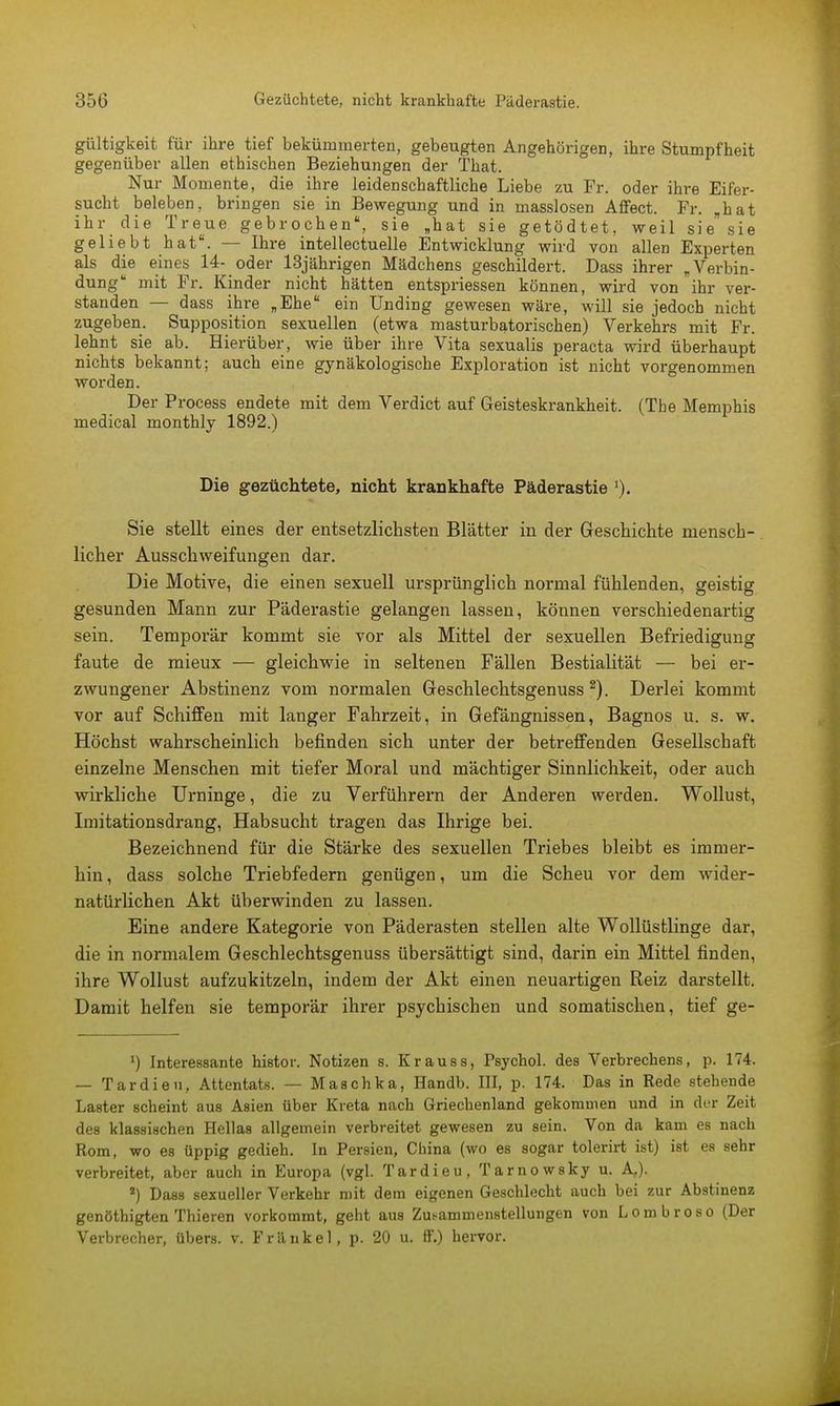 gültigkeit für ihre tief bekümmerten, gebeugten Angehörigen, ihre Stumpfheit gegenüber allen ethischen Beziehungen der That. Nur Momente, die ihre leidenschaftliche Liebe zu Fr. oder ihre Eifer- sucht beleben, bringen sie in Bewegung und in masslosen Affect. Fr. „hat ihr die Treue gebrochen, sie „hat sie getödtet, weil sie sie geliebt hat. — Ihre intellectuelle Entwicklung wird von allen Experten als die eines 14- oder 13jährigen Mädchens geschildert. Dass ihrer „Verbin- dung mit Fr. Kinder nicht hätten entspriessen können, wird von ihr ver- standen — dass ihre „Ehe ein Unding gewesen wäre, will sie jedoch nicht zugeben. Supposition sexuellen (etwa masturbatorischen) Verkehrs mit Fr. lehnt sie ab. Hierüber, wie über ihre Vita sexualis peracta wird überhaupt nichts bekannt; auch eine gynäkologische Exploration ist nicht vorgenommen worden. Der Process endete mit dem Verdict auf Geisteskrankheit. (The Memphis medical monthly 1892.) Die gezüchtete, nicht krankhafte Päderastie 1). Sie stellt eines der entsetzlichsten Blätter in der Geschichte menscb-. lieber Ausschweifungen dar. Die Motive, die einen sexuell ursprünglich normal fühlenden, geistig gesunden Mann zur Päderastie gelangen lassen, können verschiedenartig sein. Temporär kommt sie vor als Mittel der sexuellen Befriedigung faute de mieux — gleichwie in seltenen Fällen Bestialität — bei er- zwungener Abstinenz vom normalen Geschlechtsgenuss 2). Derlei kommt vor auf Schiffen mit langer Fahrzeit, in Gefängnissen, Bagnos u. s. w. Höchst wahrscheinlich befinden sich unter der betreffenden Gesellschaft einzelne Menschen mit tiefer Moral und mächtiger Sinnlichkeit, oder auch wirkliche Urninge, die zu Verführern der Anderen werden. Wollust, Imitationsdrang, Habsucht tragen das Ihrige bei. Bezeichnend für die Stärke des sexuellen Triebes bleibt es immer- hin , dass solche Triebfedern genügen, um die Scheu vor dem wider- natürlichen Akt überwinden zu lassen. Eine andere Kategorie von Päderasten stellen alte Wollüstlinge dar, die in normalem Geschlechtsgenuss übersättigt sind, darin ein Mittel finden, ihre Wollust aufzukitzeln, indem der Akt einen neuartigen Reiz darstellt. Damit helfen sie temporär ihrer psychischen und somatischen, tief ge- *) Interessante histor. Notizen s. Krauss, Psychol. des Verbrechens, p. 174. — Tardieu, Attentats. — Maschka, Handb. III, p. 174. Das in Rede stehende Laster scheint aus Asien über Kreta nach Griechenland gekommen und in der Zeit des klassischen Hellas allgemein verbreitet gewesen zu sein. Von da kam es nach Rom, wo es üppig gedieh. In Persien, China (wo es sogar tolerirt ist) ist es sehr verbreitet, aber auch in Europa (vgl. Tardieu, Tarnowsky u. A,). 4) Dass sexueller Verkehr mit dem eigenen Geschlecht auch bei zur Abstinenz genöthigten Thieren vorkommt, geht aus Zusammenstellungen von Lombroso (Der Verbrecher, übers, v. Frankel, p. 20 u. ff.) hervor.