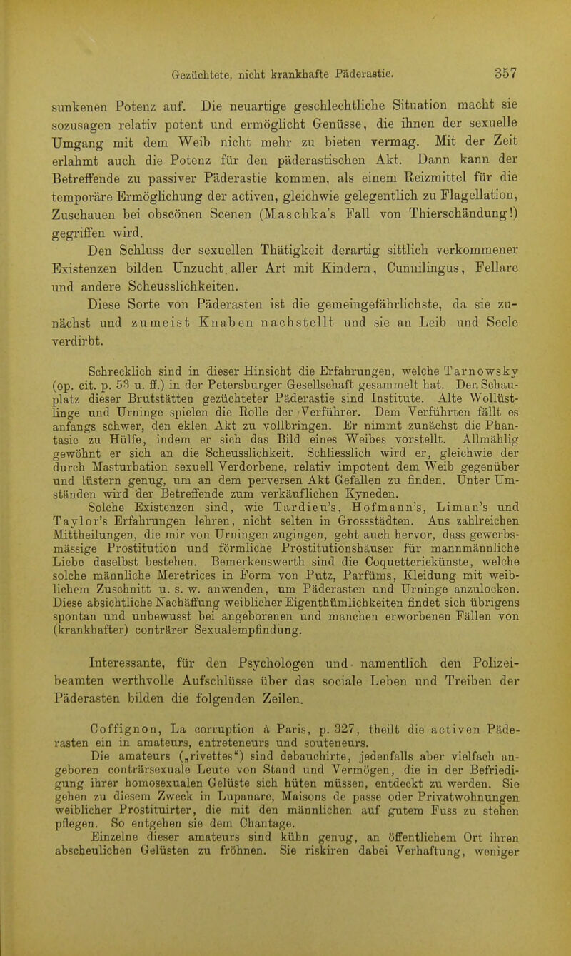 sunkenen Potenz auf. Die neuartige geschlechtliche Situation macht sie sozusagen relativ potent und ermöglicht Genüsse, die ihnen der sexuelle Umgang mit dem Weib nicht mehr zu bieten vermag. Mit der Zeit erlahmt auch die Potenz für den päderastischen Akt. Dann kann der Betreffende zu passiver Päderastie kommen, als einem Reizmittel für die temporäre Ermöglichung der activen, gleichwie gelegentlich zu Flagellation, Zuschauen bei obscönen Scenen (Maschka's Fall von Tbierschändung!) gegriffen wird. Den Schluss der sexuellen Thätigkeit derartig sittlich verkommener Existenzen bilden Unzucht, aller Art mit Kindern, Cunnilingus, Fellare und andere Scheusslichkeiten. Diese Sorte von Päderasten ist die gemeingefährlichste, da sie zu- nächst und zumeist Knaben nachstellt und sie an Leib und Seele verdirbt. Schrecklich sind in dieser Hinsicht die Erfahrungen, welche Tarnowsky (op. cit. p. 53 u. ff.) in der Petersburger Gesellschaft gesammelt hat. Der. Schau- platz dieser Brutstätten gezüchteter Päderastie sind Institute. Alte Wollüst- linge und Urninge spielen die Rolle der 'Verführer. Dem Verführten fällt es anfangs schwer, den eklen Akt zu vollbringen. Er nimmt zunächst die Phan- tasie zu Hülfe, indem er sich das Bild eines Weibes vorstellt. Allmählig gewöhnt er sich an die Scheusslichkeit. Schliesslich wird er, gleichwie der durch Masturbation sexuell Verdorbene, relativ impotent dem Weib gegenüber und lüstern genug, um an dem perversen Akt Gefallen zu finden. Unter Um- ständen wird der Betreffende zum verkäuflichen Kyneden. Solche Existenzen sind, wie Tardieu's, Hofmann's, Liman's und Taylor's Erfahrungen lehren, nicht selten in Grossstädten. Aus zahlreichen Mittheilungen, die mir von Urningen zugingen, geht auch hervor, dass gewei'bs- mässige Prostitution und förmliche Prostitutionshäuser für mannmänniiche Liebe daselbst bestehen. Bemerkenswerth sind die Coquetteriekünste, welche solche männliche Meretrices in Form von Putz, Parfüms, Kleidung mit weib- lichem Zuschnitt u. s. w. anwenden, um Päderasten und Urninge anzulocken. Diese absichtliche Nachäffung weiblicher Eigenthümlichkeiten findet sich übrigens spontan und unbewusst bei angeborenen und manchen erworbenen Fällen von (krankhafter) conträrer Sexualempfindung. Interessante, für den Psychologen und- namentlich den Polizei- beamten werthvolle Aufschlüsse über das sociale Leben und Treiben der Päderasten bilden die folgenden Zeilen. Coffignon, La corruption ä Paris, p. 327, theilt die activen Päde- rasten ein in amateurs, entreteneurs und souteneurs. Die amateurs („rivettes) sind debauchirte, jedenfalls aber vielfach an- geboren conträrsexuale Leute von Stand und Vermögen, die in der Befriedi- gung ihrer homosexualen Gelüste sich hüten müssen, entdeckt zu werden. Sie gehen zu diesem Zweck in Lupanare, Maisons de passe oder Privatwohnungen weiblicher Prostituirter, die mit den männlichen auf gutem Fuss zu stehen pflegen. So entgehen sie dem Chantage. Einzelne dieser amateurs sind kühn genug, an öffentlichem Ort ihren abscheulichen Gelüsten zu fröhnen. Sie riskiren dabei Verhaftung, weniger