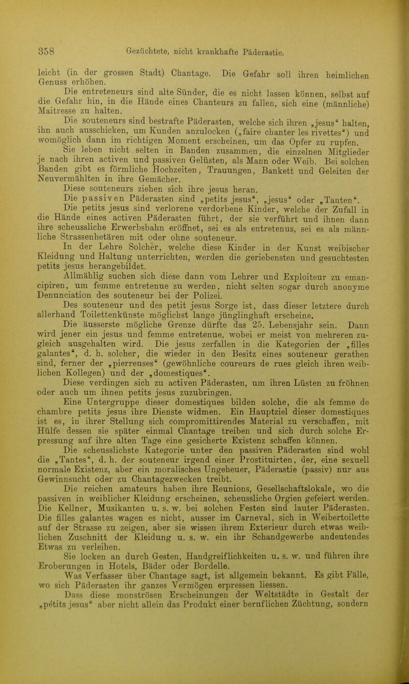 leicht (in der grossen Stadt) Chantage. Die Gefahr soll ihren heimlichen Genuss erhöhen. Die entreteneurs sind alte Sünder, die es nicht lassen können, selbst auf die Gefahr hin, in die Hände eines Chanteurs zu fallen, sich eine (männliche) Maitresse zu halten. Die souteneurs sind bestrafte Päderasten, welche sich ihren Jesus halten, ihn auch ausschicken, um Kunden anzulocken („faire chanter les rivettes) und womöglich dann im richtigen Moment erscheinen, um das Opfer zu rupfen. Sie leben nicht selten in Banden zusammen, die einzelnen Mitglieder je nach ihren activen und passiven Gelüsten, als Mann oder Weib. Bei solchen Banden gibt es förmliche Hochzeiten, Trauungen, Bankett und Geleiten der Neuvermählten in ihre Gemächer. Diese souteneurs ziehen sich ihre jesus heran. Die passiven Päderasten sind „petits jesus', „jesus oder „Tanten. Die petits jesus sind verlorene verdorbene Kinder, welche der Zufall in die Hände eines activen Päderasten führt, der sie verführt und ihnen dann ihre scheussliche Erwerbsbahn eröffnet, sei es als entretenus, sei es als männ- liche Strassenhetären mit oder ohne souteneur. In der Lehre Solcher, welche diese Kinder in der Kunst weibischer Kleidung und Haltung unterrichten, werden die geriebensten und gesuchtesten petits jesus herangebildet. Allmählig suchen sich diese dann vom Lehrer und Exploiteur zu eman- cipiren, um femme entretenue zu werden, nicht selten sogar durch anonyme Denunciation des souteneur bei der Polizei. Des souteneur und des petit jesus Sorge ist, dass dieser letztere durch allerhand Toilettenkünste möglichst lange jünglinghaft erscheine. Die äusserste mögliche Grenze dürfte das 25. Lebensjahr sein. Dann wird jener ein jesus und femme entretenue, wobei er meist von mehreren zu- gleich ausgehalten wird. Die jesus zerfallen in die Kategorien der „filles galantes, d. h. solcher, die wieder in den Besitz eines souteneur gerathen sind, ferner der „pierreuses (gewöhnliche coureurs de rues gleich ihren weib- lichen Kollegen) und der „domestiques. Diese verdingen sich zu activen Päderasten, um ihren Lüsten zu fröhnen oder auch um ihnen petits jesus zuzubringen. Eine Untergruppe dieser domestiques bilden solche, die als femme de chambre petits jesus ihre Dienste widmen. Ein Hauptziel dieser domestiques ist es, in ihrer Stellung sich compromittirendes Material zu vei-schaffen, mit Hülfe dessen sie später einmal Chantage treiben und sich durch solche Er- pressung auf ihre alten Tage eine gesicherte Existenz schaffen können. Die scheusslichste Kategorie unter den passiven Päderasten sind wohl die „Tantes, d. h. der souteneur irgend einer Prostituirten, der, eine sexuell normale Existenz, aber ein moralisches Ungeheuer, Päderastie (passiv) nur aus Gewinnsucht oder zu Chantagezwecken treibt. Die reichen amateurs haben ihre Reunions, Gesellschaftslokale, wo die passiven in weiblicher Kleidung erscheinen, scheussliche Orgien gefeiert werden. Die Kellner, Musikanten u. s. w. bei solchen Festen sind lauter Päderasten. Die filles galantes wagen es nicht, ausser im Carneval, sich in Weibertoilette auf der Strasse zu zeigen, aber sie wissen ihrem Exterieur durch etwas weib- lichen Zuschnitt der Kleidung u. s. w. ein ihr Schandgewerbe andeutendes Etwas zu verleihen. Sie locken an durch Gesten, Handgreiflichkeiten u. s. w. und führen ihre Eroberungen in Hotels, Bäder oder Bordelle. Was Verfasser über Chantage sagt, ist allgemein bekannt. Es gibt Fälle, wo sich Päderasten ihr ganzes Vermögen erpressen Hessen. Dass diese monströsen Erscheinungen der Weltstädte in Gestalt der „pötits jesus aber nicht allein das Produkt einer beruflichen Züchtung, sondern
