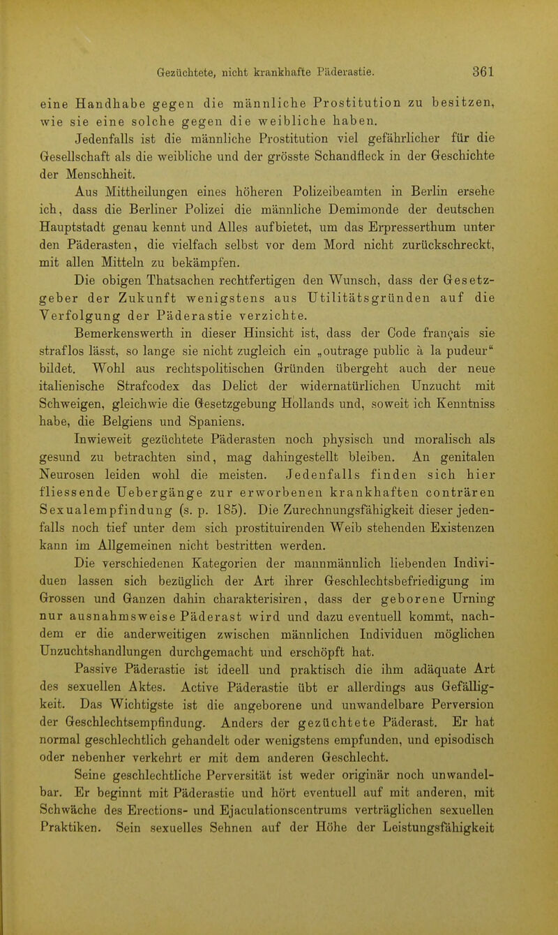 eine Handhabe gegen die männliche Prostitution zu besitzen, wie sie eine solche gegen die weibliche haben. Jedenfalls ist die männliche Prostitution viel gefährlicher für die Gesellschaft als die weibliche und der grösste Schandfleck in der Geschichte der Menschheit. Aus Mittheilungen eines höheren Polizeibeamten in Berlin ersehe ich, dass die Berliner Polizei die männliche Demimonde der deutschen Hauptstadt genau kennt und Alles aufbietet, um das Erpresserthum unter den Päderasten, die vielfach selbst vor dem Mord nicht zurückschreckt, mit allen Mitteln zu bekämpfen. Die obigen Thatsachen rechtfertigen den Wunsch, dass der Gesetz- geber der Zukunft wenigstens aus Utilitätsgründen auf die Verfolgung der Päderastie verzichte. Bemerkenswerth in dieser Hinsicht ist, dass der Code fran^ais sie straflos lässt, so lange sie nicht zugleich ein „outrage public ä la pudeur bildet. Wohl aus rechtspolitischen Gründen übergeht auch der neue italienische Strafcodex das Delict der widernatürlichen Unzucht mit Schweigen, gleichwie die Gesetzgebung Hollands und, soweit ich Kenntniss habe, die Belgiens und Spaniens. Inwieweit gezüchtete Päderasten noch physisch und moralisch als gesund zu betrachten sind, mag dahingestellt bleiben. An genitalen Neurosen leiden wohl die meisten. Jedenfalls finden sich hier fliessende Uebergänge zur erworbenen krankhaften conträren Sexualempfindung (s. p. 185). Die Zurechnungsfähigkeit dieser jeden- falls noch tief unter dem sich prostituirenden Weib stehenden Existenzen kann im Allgemeinen nicht bestritten werden. Die verschiedenen Kategorien der mannmännlich liebenden Indivi- duen lassen sich bezüglich der Art ihrer Geschlechtsbefriedigung im Grossen und Ganzen dahin charakterisiren, dass der geborene Urning nur ausnahmsweise Päderast wird und dazu eventuell kommt, nach- dem er die anderweitigen zwischen männlichen Individuen möglichen Unzuchtshandlungen durchgemacht und erschöpft hat. Passive Päderastie ist ideell und praktisch die ihm adäquate Art des sexuellen Aktes. Active Päderastie übt er allerdings aus Gefällig- keit. Das Wichtigste ist die angeborene und unwandelbare Perversion der Geschlechtsempfindung. Anders der gezüchtete Päderast. Er hat normal geschlechtlich gehandelt oder wenigstens empfunden, und episodisch oder nebenher verkehrt er mit dem anderen Geschlecht. Seine geschlechtliche Perversität ist weder originär noch unwandel- bar. Er beginnt mit Päderastie und hört eventuell auf mit anderen, mit Schwäche des Erections- und Ejaculationscentrums verträglichen sexuellen Praktiken. Sein sexuelles Sehnen auf der Höhe der Leistungsfähigkeit