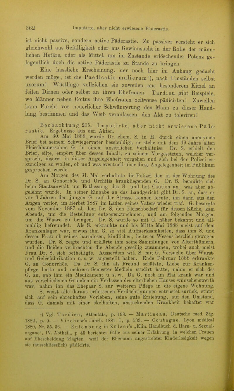 ist nicht passive, sondern active Päderastie. Zu passiver versteht er sich gleichwohl aus Gefälligkeit oder aus Gewinnsucht in der Rolle der männ- lichen Hetäre, oder als Mittel, um im Zustande erlöschender Potenz ge- legentlich doch die active Päderastie zu Stande zu bringen. Eine hässliche Erscheinung, der noch hier im Anhang gedacht werden möge, ist die Paedicatio mulierum1), nach Umständen selbst uxorum! Wüstlinge vollziehen sie zuweilen aus besonderem Kitzel an feilen Dirnen oder selbst an ihren Ehefrauen. Tardieu gibt Beispiele, wo Männer neben Coitus ihre Ehefrauen zeitweise pädicirten! Zuweilen kann Furcht vor neuerlicher Schwängerung den Mann zu dieser Hand- lung bestimmen und das Weib veranlassen, den Akt zu toleriren! Beobachtung 205. Imputirte, aber nicht erwiesene Päde- rastie. Ergebnisse aus den Akten. Am 30. Mai 1888 wurde Dr. ehem. S. in H. durch einen anonymen Brief bei seinem Schwiegervater beschuldigt, er stehe mit dem 19 Jahre alten Fleischhauersohne G. in einem unsittlichen Verhältniss. Dr. S. erhielt den Brief, eilte, empört über dessen Inhalt, zu seinem Vorgesetzten, welcher ver- sprach, discret in dieser Angelegenheit vorgehen und sich bei der Polizei er- kundigen zu wollen, ob und was eventuell über diese Angelegenheit im Publikum gesprochen werde. Am Morgen des 31. Mai verhaftete die Polizei den in der Wohnung des Dr. S. an Gonorrhöe und Orchitis krankliegenden G. Dr. S. bemühte sich beim Staatsanwalt um Entlassung des G. und bot Caution an, was aber ab- gelehnt wurde. In seiner Eingabe an das Landgericht gibt Dr. S. an, dass er vor 3 Jahren den jungen G. auf der Strasse kennen lernte, ihn dann aus den Augen verlor, im Herbst 1887 im Laden seines Vaters wieder traf. G. besorgte vom November 1887 ab dem Dr. S. den Fleischbedarf für dessen Küche, kam Abends, um die Bestellung entgegenzunehmen, und am folgenden Morgen, um die Waare zu bringen. Dr. S. wurde so mit G. näher bekannt und all- mählig befreundet. Als S. erkrankte und bis Mitte Mai 1888 meist auf dem Krankenlager war, erwies ihm G. so viel Aufmerksamkeiten, dass ihm S. und dessen Frau ob seines harmlosen, kindlichen, heiteren Wesens herzlich gewogen wurden. Dr. S. zeigte und erklärte ihm seine Sammlungen von Alterthümern, und die Beiden verbrachten die Abende gesellig zusammen, wobei auch meist Frau Dr. S. sich betheiligte. Ausserdem will S. mit G. Versuche über Wurst- und Geleefabrikation u. s. w. angestellt haben. Ende Februar 1888 erkrankte G. an Gonorrhöe. Da Dr. S. ihn als Freund schätzte, Liebe zur Kranken- pflege hatte und mehrere Semester Medicin studirt hatte, nahm er sich des G. an, gab ihm ein Medikament u. s. w. Da G. noch im Mai krank war und aus verschiedenen Gründen ein Verlassen des elterlichen Hauses wünschenswerth war, nahm ihn das Ehepaar S. zur weiteren Pflege in die eigene Wohnung. S. weist alle daraus erflossenen. Verdächtigungen entrüstet zurück, stützt sich auf sein ehrenhaftes Vorleben, seine gute Erziehung, auf den Umstand, dass G. damals mit einer ekelhaften, ansteckenden Krankheit behaftet war ») Vgl. Tardieu, Attentats, p. 198. — Martineau, Deutsche med. Ztg. 1882, p. 9. — Virchow's Jahrb. 1881. I, p. 533. — Coutagne, Lyon medical 1880, Nr. 35. 36. — Eulenburg in Zülzer's „Klin. Handbuch d. Harn- u. Sexual- organe, IV. Abtheil., p. 45 berichtet Fälle aus seiner Erfahrung, in welchen Frauen auf Ehescheidung klagten, weil der Ehemann angestrebter Kinderlosigkeit wegen sie (ausschliesslich) pädicirte.