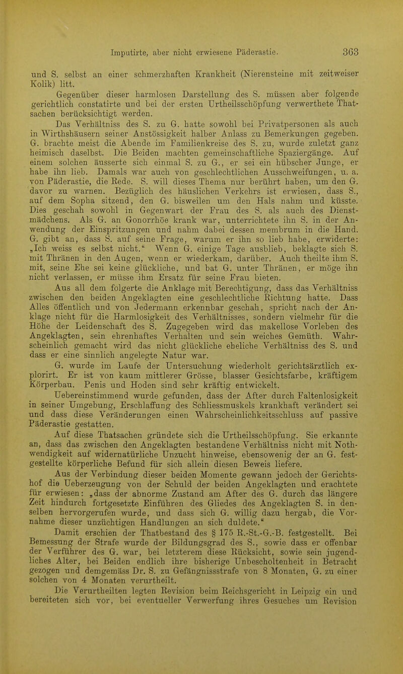 und S. selbst an einer schmerzhaften Krankheit (Nierensteine mit zeitweiser Kolik) litt. Gegenüber dieser harmlosen Darstellung des S. müssen aber folgende gerichtlich constatirte und bei der ersten Urtheilsschöpfung verwerthete That- sachen berücksichtigt werden. Das Verhältniss des S. zu G. hatte sowohl bei Privatpersonen als auch in Wirthshäusern seiner Anstössigkeit halber Anlass zu Bemerkungen gegeben. G. brachte meist die Abende im Familienkreise des S. zu, wurde zuletzt ganz heimisch daselbst. Die Beiden machten gemeinschaftliche Spaziergänge. Auf einem solchen äusserte sich einmal S. zu G., er sei ein hübscher Junge, er habe ihn lieb. Damals war auch von geschlechtlichen Ausschweifungen, u. a. von Päderastie, die Rede. S. will dieses Thema nur berührt haben, um den G. davor zu warnen. Bezüglich des häuslichen Verkehrs ist erwiesen, dass S., auf dem Sopha sitzend, den G. bisweilen um den Hals nahm und küsste. Dies geschah sowohl in Gegenwart der Frau des S. als auch des Dienst- mädchens. Als G. an Gonorrhöe krank war, unterrichtete ihn S. in der An- wendung der Einspritzungen und nahm dabei dessen membrum in die Hand. G. gibt an, dass S. auf seine Frage, warum er ihn so lieb habe, erwiderte: „Ich weiss es selbst nicht. Wenn G. einige Tage ausblieb, beklagte sich S. mit Thränen in den Augen, wenn er wiederkam, darüber. Auch theilte ihm S. mit, seine Ehe sei keine glückliche, und bat G. unter Thränen, er möge ihn nicht verlassen, er müsse ihm Ersatz für seine Frau bieten. Aus all dem folgerte die Anklage mit'Berechtigung, dass das Verhältniss zwischen den beiden Angeklagten eine geschlechtliche Richtung hatte. Dass Alles öffentlich und von Jedermann erkennbar geschah, spricht nach der An- klage nicht für die Harmlosigkeit des Verhältnisses, sondern vielmehr für die Höhe der Leidenschaft des S. Zugegeben wird das makellose Vorleben des Angeklagten, sein ehrenhaftes Verhalten und sein weiches Gemüth. Wahr- scheinlich gemacht wird das nicht glückliche eheliche Verhältniss des S. und dass er eine sinnlich angelegte Natur war. G. wurde im Laufe der Untersuchung wiederholt gerichtsärztlich ex- plorirt. Er ist von kaum mittlerer Grösse, blasser Gesichtsfarbe, kräftigem Körperbau. Penis und Hoden sind sehr kräftig entwickelt. Uebereinstimmend wurde gefunden, dass der After durch Faltenlosigkeit in seiner Umgebung, Erschlaffung des Schliessmuskels krankhaft verändert sei und dass diese Veränderungen einen Wahrscheinlichkeitsschluss auf passive Päderastie gestatten. Auf diese Thatsachen gründete sich die Urtheilsschöpfung. Sie erkannte an, dass das zwischen den Angeklagten bestandene Verhältniss nicht mit Noth- wendigkeit auf widernatürliche Unzucht hinweise, ebensowenig der an G. fest- gestellte körperliche Befund für sich allein diesen Beweis liefere. Aus der Verbindung dieser beiden Momente gewann jedoch der Gerichts- hof die Ueberzeugung von der Schuld der beiden Angeklagten und erachtete für erwiesen: „dass der abnorme Zustand am After des G. durch das längere Zeit hindurch fortgesetzte Einführen des Gliedes des Angeklagten S. in den- selben hervorgerufen wurde, und dass sich G. willig dazu hergab, die Vor- nahme dieser unzüchtigen Handlungen an sich duldete. Damit erschien der Thatbestand des § 175 R.-St.-G.-B. festgestellt. Bei Bemessung der Strafe wurde der Bildungsgrad des S., sowie dass er offenbar der Verführer des G. war, bei letzterem diese Rücksicht, sowie sein jugend- liches Alter, bei Beiden endlich ihre bisherige Unbescholtenheit in Betracht gezogen und demgemäss Dr. S. zu Gefängnissstrafe von 8 Monaten, G. zu einer solchen von 4 Monaten verurtheilt. Die Verurtheilten legten Revision beim Reichsgericht in Leipzig ein und bereiteten sich vor, bei eventueller Verwerfung ihres Gesuches um Revision