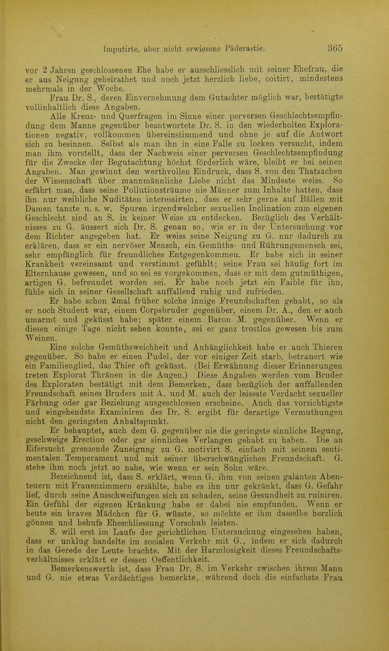 vor 2 Jahren geschlossenen Ehe habe er ausschliesslich mit seiner Ehefrau, die er aus Neigung geheirathet und noch jetzt herzlich liebe, eoitirt, mindestens mehrmals in der Woche. Frau Dr. S., deren Einvernehmung dem Gutachter möglich war, bestätigte vollinhaltlich diese Angaben. Alle Kreuz- und Quei-fragen im Sinne einer perversen Geschlechtsempfin- dung dem Manne gegenüber beantwortete Dr. S. in den wiederholten Explora- tionen negativ, vollkommen übereinstimmend und ohne je auf die Antwort sich zu besinnen. Selbst als man ihn in eine Falle zu locken versucht, indem man ihm vorstellt, dass der Nachweis einer perversen Geschlechtsempfindung für die Zwecke der Begutachtung höchst förderlich wäre, bleibt er bei seinen Angaben. Man gewinnt den werthvollen Eindruck, dass S. von den Thatsachen der Wissenschaft über mannmännliche Liebe nicht das Mindeste weiss. So erfährt man, dass seine Pollutionsträume nie Männer zum Inhalte hatten, dass ihn nur weibliche Nuditäten interessirten, dass er sehr gerne auf Bällen mit Damen tanzte u. s. w. Spuren irgendwelcher sexuellen Inclination zum eigenen Geschlecht sind an S. in keiner Weise zu entdecken. Bezüglich des Verhält- nisses zu G. äussert sich Dr. S. genau so, wie er in der Untersuchung vor dem Richter angegeben hat. Er weiss seine Neigung zu G. nur dadurch zu erklären, dass er ein nervöser Mensch, ein Gemüths- und Rührungsmensch sei, sehr empfänglich für freundliches Entgegenkommeu. Er habe sich in seiner Krankheit vereinsamt und verstimmt gefühlt; seine Frau sei häufig fort im Elternhause gewesen, und so sei es vorgekommen, dass er mit dem gutmüthigen, artigen G. befreundet worden sei. Er habe noch jetzt ein Faible für ihn, fühle sich in seiner Gesellschaft auffallend ruhig und zufrieden. Er habe schon 2mal früher solche innige Freundschaften gehabt, so als er noch Student war, einem Corpsbruder gegenüber, einem Dr. A., den er auch umarmt und geküsst habe; später einem Baron M. gegenüber. Wenn er diesen einige Tage nicht sehen konnte, sei er ganz trostlos gewesen bis zum Weinen. Eine solche Gemüthsweichheit und Anhänglichkeit habe er auch Thieren gegenüber. So habe er einen Pudel, der vor einiger Zeit starb, betrauert wie ein Familienglied, das Thier oft geküsst. (Bei Erwähnung dieser Erinnerungen treten Explorat Thränen in die Augen.) Diese Angaben werden vom Bruder des Exploraten bestätigt mit dem Bemerken, dass bezüglich der auffallenden Freundschaft seines Bruders mit A. und M. auch der leiseste Verdacht sexueller Färbung oder gar Beziehung ausgeschlossen erscheine. Auch das vorsichtigste und eingehendste Examiniren des Dr. S. ergibt für derartige Vermuthungen nicht den geringsten Anhaltspunkt. Er behauptet, auch dem G. gegenüber nie die geringste sinnliche Regung, geschweige Erection oder gar sinnliches Verlangen gehabt zu haben. Die an Eifersucht grenzende Zuneigung zu G. motivirt S. einfach mit seinem senti- mentalen Temperament und mit seiner überschwänglichen Freundschaft. G. stehe ihm noch jetzt so nahe, wie wenn er sein Sohn wäre. Bezeichnend ist, dass S. erklärt, wenn G. ihm von seinen galanten Aben- teuern mit Frauenzimmern erzählte, habe es ihn nur gekränkt, dass G. Gefahr lief, durch seine Ausschweifungen sich zu schaden, seine Gesundheit zu ruiniren. Ein Gefühl der eigenen Kränkung habe er dabei nie empfunden. Wenn er heute ein braves Mädchen für G. wüsste, so möchte er ihm dasselbe herzlich gönnen und behufs Eheschliessung Vorschub leisten. S. will erst im Laufe der gerichtlichen Untersuchung eingesehen haben, dass er unklug handelte im socialen Verkehr mit G., indem er sich dadurch in das Gerede der Leute brachte. Mit der Harmlosigkeit dieses Freundschafts- verhältnisses erklärt er dessen Oeffentlichkeit. Bemerkenswerth ist, dass Frau Dr. S. im Verkehr zwischen ihrem Mann und G. nie etwas Verdächtiges bemerkte, während doch die einfachste Frau
