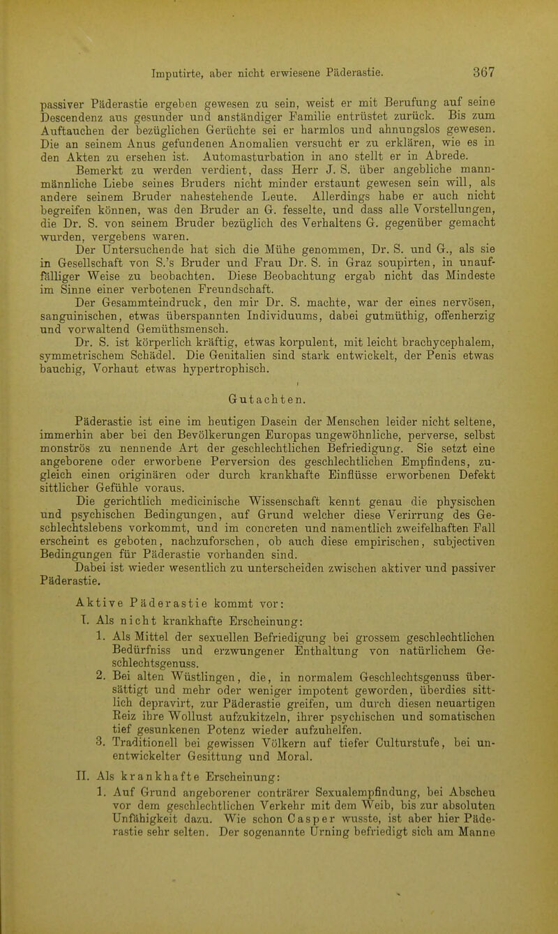passiver Päderastie ergeben gewesen zu sein, weist er mit Berufung auf seine Descendenz aus gesunder und anständiger Familie entrüstet zurück. Bis zum Auftauchen der bezüglichen Gerüchte sei er harmlos und ahnungslos gewesen. Die an seinem Anus gefundenen Anomalien versucht er zu erklären, wie es in den Akten zu ersehen ist. Automasturbation in ano stellt er in Abrede. Bemerkt zu werden verdient, dass Herr J. S. über angebliche mann- männliche Liebe seines Bruders nicht minder erstaunt gewesen sein will, als andere seinem Bruder nahestehende Leute. Allerdings habe er auch nicht begreifen können, was den Bruder an G. fesselte, und dass alle Vorstellungen, die Dr. S. von seinem Bruder bezüglich des Verhaltens G. gegenüber gemacht wurden, vergebens waren. Der Untersuchende hat sich die Mühe genommen, Dr. S. und G., als sie in Gesellschaft von S.'s Bruder und Frau Dr. S. in Graz soupirten, in unauf- fälliger Weise zu beobachten. Diese Beobachtung ergab nicht das Mindeste im Sinne einer verbotenen Freundschaft. Der Gesammteindruck, den mir Dr. S. machte, war der eines nervösen, sanguinischen, etwas überspannten Individuums, dabei gutmüthig, offenherzig und vorwaltend Gemüthsmensch. Dr. S. ist körperlich kräftig, etwas korpulent, mit leicht brachycephalem, symmetrischem Schädel. Die Genitalien sind stark entwickelt, der Penis etwas bauchig, Vorhaut etwas hypertrophisch. Gutachten. Päderastie ist eine im heutigen Dasein der Menschen leider nicht seltene, immerhin aber bei den Bevölkerungen Europas ungewöhnliche, perverse, selbst monströs zu nennende Art der geschlechtlichen Befriedigung. Sie setzt eine angeborene oder erworbene Perversion des geschlechtlichen Empfindens, zu- gleich einen originären oder durch krankhafte Einflüsse erworbenen Defekt sittlicher Gefühle voraus. Die gerichtlich medicinische Wissenschaft kennt genau die physischen und psychischen Bedingungen, auf Grund welcher diese Verirrung des Ge- schlechtslebens vorkommt, und im concreten und namentlich zweifelhaften Fall erscheint es geboten, nachzuforschen, ob auch diese empirischen, subjectiven Bedingungen für Päderastie vorhanden sind. Dabei ist wieder wesentlich zu unterscheiden zwischen aktiver und passiver Päderastie. Aktive Päderastie kommt vor: T. Als nicht krankhafte Erscheinung: 1. Als Mittel der sexuellen Befriedigung bei grossem geschlechtlichen Bedürfniss und erzwungener Enthaltung von natürlichem Ge- schlechtsgenuss. 2. Bei alten Wüstlingen, die, in normalem Geschlechtsgenuss über- sättigt und mehr oder weniger impotent geworden, überdies sitt- lich depravirt, zur Päderastie greifen, um durch diesen neuartigen Reiz ihre Wollust aufzukitzeln, ihrer psychischen und somatischen tief gesunkenen Potenz wieder aufzuhelfen. 3. Traditionell bei gewissen Völkern auf tiefer Culturstufe, bei un- entwickelter Gesittung und Moral. II. Als krankhafte Erscheinung: 1. Auf Grund angeborener conträrer Sexualempfindung, bei Abscheu vor dem geschlechtlichen Verkehr mit dem Weib, bis zur absoluten Unfähigkeit dazu. Wie schon C a s p e r wusste, ist aber hier Päde- rastie sehr selten. Der sogenannte Urning befriedigt sich am Manne