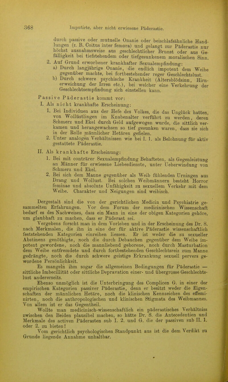 durch passive oder mutuelle Onanie oder beischlafsähnliche Hand- lungen (z. B. Coitus inter femora) und gelangt zur Päderastie nur höchst ausnahmsweise aus geschlechtlicher Brunst oder aus Ge- fälligkeit bei tiefstehendem oder tiefgesunkenem moralischen Sinn. 2. Auf Grund erworbener krankhafter Sexualempfindung: a) Durch langjährige Onanie, die endlich impotent dem Weibe gegenüber machte, bei fortbestehender reger Geschlechtslust. b) Durch schwere psychische Krankheit (Altersblödsinn, Hirn- erweichung der Irren etc.), bei welcher eine Verkehrung der Geschlechtsempfindung sich einstellen kann. Passive Päderastie kommt vor: I. Als nicht krankhafte Erscheinung: 1. Bei Individuen aus der Hefe des Volkes, die das Unglück hatten, von Wollüstlingen im Knabenalter verführt zu werden, deren Schmerz und Ekel durch Geld aufgewogen wurde, die sittlich ver- kamen und herangewachsen so tief gesunken waren, dass sie sich in der Rolle männlicher Hetären gefielen. 2. Unter analogen Verhältnissen wie bei I. 1. als Belohnung für aktiv gestattete Päderastie. II. Als k rankhafte Erscheinung: 1. Bei mit conträrer Sexualempfindung Behafteten, als Gegenleistung an Männer für erwiesene Liebesdienste, unter Ueberwindung von Schmerz und Ekel. 2. Bei sich dem Manne gegenüber als Weib fühlenden Urningen aus Drang und Wollust. Bei solchen Weibmännern besteht Horror feminae und absolute Unfähigkeit zu sexuellem Verkehr mit dem Weibe. Charakter und Neigungen sind weibisch. Dergestalt sind die von der gerichtlichen Medicin und Psychiatrie ge- sammelten Erfahrungen. Vor dem Forum der medicinischen Wissenschaft bedarf es des Nachweises, dass ein Mann in eine der obigen Kategorien gehöre, um glaubhaft zu machen, dass er Päderast sei. Vergebens forscht man in dem Vorleben und in der Erscheinung des Dr. S. nach Merkmalen, die ihn in eine der für aktive Päderastie wissenschaftlich feststehenden Kategorien einreihen Hessen. Er ist weder die zu sexueller Abstinenz genöthigte, noch die durch Debauchen gegenüber dem Weibe im- potent gewordene, noch die mannliebend geborene, noch durch Masturbation dem Weibe entfremdete und durch fortbestehenden Geschlechtsreiz zum Manne gedrängte, noch die durch schwere geistige Erkrankung sexuell pervers ge- wordene Persönlichkeit. Es mangeln ihm sogar die allgemeinen Bedingungen für Päderastie — sittliche Imbecülität oder sittliche Depravation einer- und übergrosse Geschlechts- lust andererseits. Ebenso unmöglich ist die Unterbringung des Complicen G. in einer der empirischen Kategorien passiver Päderastie, denn er besitzt weder die Eigen- schaften der männlichen Hetäre, noch die klinischen Kennzeichen des effemi- nirten, noch die anthropologischen und klinischen Stigmata des Weibmannes. Von allem ist er das Gegentheil. Wollte man medicinisch-wissenschaftlich ein päderastisches Verhältniss zwischen den Beiden plausibel machen, so hätte Dr. S. die Antecedentien und Merkmale des activen Päderasten sub I. 2. und G. die der passiven sub II. 1. oder 2. zu bieten I Vom gerichtlich psychologischen Standpunkt aus ist die dem Verdikt zu Grunde liegende Annahme unhaltbar.