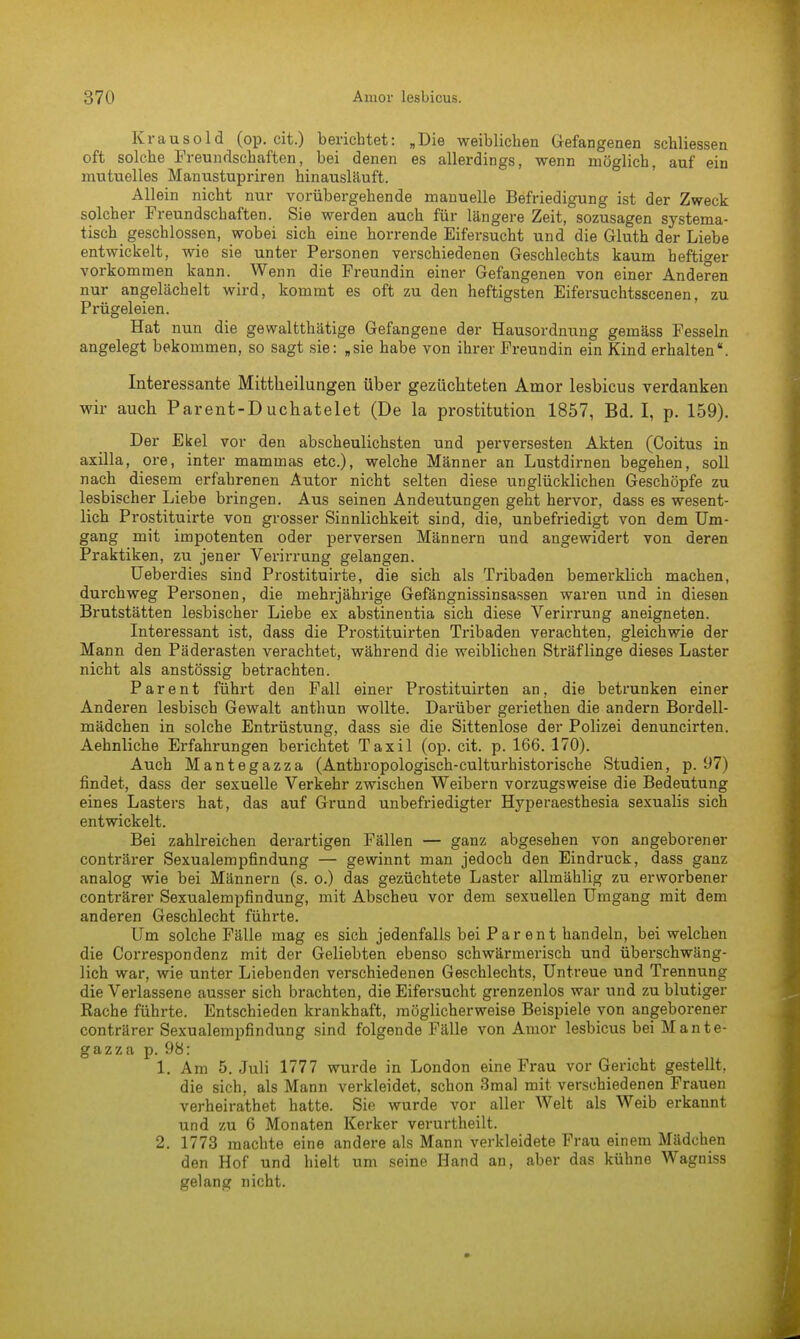 Krausold (op. cit.) berichtet: „Die weiblichen Gefangenen schliessen oft solche Freundschaften, bei denen es allerdings, wenn möglich, auf ein mutuelles Manustupriren hinausläuft. Allein nicht nur vorübergehende manuelle Befriedigung ist der Zweck solcher Freundschaften. Sie werden auch für längere Zeit, sozusagen systema- tisch geschlossen, wobei sich eine horrende Eifersucht und die Gluth der Liebe entwickelt, wie sie unter Personen verschiedenen Geschlechts kaum heftiger vorkommen kann. Wenn die Freundin einer Gefangenen von einer Anderen nur angelächelt wird, kommt es oft zu den heftigsten Eifersuchtsscenen, zu Prügeleien. Hat nun die gewaltthätige Gefangene der Hausordnung gemäss Fesseln angelegt bekommen, so sagt sie: „sie habe von ihrer Freundin ein Kind erhalten\ Interessante Mittheilungen über gezüchteten Amor lesbicus verdanken wir auch Parent-Duchatelet (De la prostitution 1857, Bd. I, p. 159). Der Ekel vor den abscheulichsten und perversesten Akten (Coitus in axilla, ore, inter mammas etc.), welche Männer an Lustdirnen begehen, soll nach diesem erfahrenen Autor nicht selten diese unglücklichen Geschöpfe zu lesbischer Liebe bringen. Aus seinen Andeutungen geht hervor, dass es wesent- lich Prostituirte von grosser Sinnlichkeit sind, die, unbefriedigt von dem Um- gang mit impotenten oder perversen Männern und angewidert von deren Praktiken, zu jener Verirrung gelangen. Ueberdies sind Prostituirte, die sich als Tribaden bemerklich machen, durchweg Personen, die mehrjährige Gefängnissinsassen waren und in diesen Brutstätten lesbischer Liebe ex abstinentia sich diese Verirrung aneigneten. Interessant ist, dass die Prostituirten Tribaden verachten, gleichwie der Mann den Päderasten verachtet, während die weiblichen Sträflinge dieses Laster nicht als anstössig betrachten. Parent führt den Fall einer Prostituirten an, die betrunken einer Anderen lesbisch Gewalt anthun wollte. Darüber geriethen die andern Bordell- mädchen in solche Entrüstung, dass sie die Sittenlose der Polizei denuncirten. Aehnliche Erfahrungen berichtet Taxil (op. cit. p. 166. 170). Auch Mantegazza (Anthropologisch-culturhistorische Studien, p. 97) findet, dass der sexuelle Verkehr zwischen Weibern vorzugsweise die Bedeutung eines Lasters hat, das auf Grund unbefriedigter Hyperaesthesia sexualis sich entwickelt. Bei zahlreichen derartigen Fällen — ganz abgesehen von angeborener conträrer Sexualempfindung — gewinnt man jedoch den Eindruck, dass ganz analog wie bei Männern (s. o.) das gezüchtete Laster allmählig zu erworbener conträrer Sexualempfindung, mit Abscheu vor dem sexuellen Umgang mit dem anderen Geschlecht führte. Um solche Fälle mag es sich jedenfalls bei Parent handeln, bei welchen die Correspondenz mit der Geliebten ebenso schwärmerisch und überschwäng- lich war, wie unter Liebenden verschiedenen Geschlechts, Untreue und Trennung die Verlassene ausser sich brachten, die Eifersucht grenzenlos war und zu blutiger Rache führte. Entschieden krankhaft, möglicherweise Beispiele von angeborener conträrer Sexualempfindung sind folgende Fälle von Amor lesbicus bei Mante- gazza p. 98: 1. Am 5. Juli 1777 wurde in London eine Frau vor Gericht gestellt, die sich, als Mann verkleidet, schon 3mal mit verschiedenen Frauen verheirathet hatte. Sie wurde vor aller Welt als Weib erkannt und zu 6 Monaten Kerker verurtheilt. 2. 1773 machte eine andere als Mann verkleidete Frau einem Mädchen den Hof und hielt um seine Hand an, aber das kühne Wagniss gelang nicht.