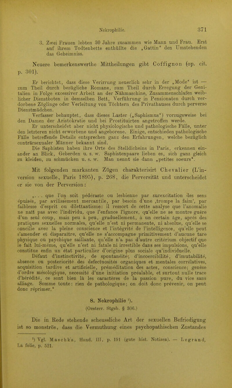 3. Zwei Frauen lebten 30 Jahre zusammen wie Mann und Frau. Erst auf ihrem Todtenbette enthüllte die „Gattin den Umstehenden das Geheimniss. Neuere bemerkenswerthe Mittbeilungen gibt Coffignon (op. cit. p. 301). Er berichtet, dass diese Verirrung neuerlich sehr in der „Mode ist — zum Theil durch bezügliche Eomane, zum Theil durch Erregung der Geni- talien in Folge excessiver Arbeit an der Nähmaschine, Zusammenschlafen weib- licher Dienstboten in demselben Bett, Verführung in Pensionaten durch ver- dorbene Zöglinge oder Verleitung von Töchtern des Privathauses durch perverse Dienstmädchen. Verfasser behauptet, dass dieses Laster („Saphismus) vorzugsweise bei den Damen der Aristokratie und bei Prostituirten angetroffen werde. Er unterscheidet aber nicht physiologische und pathologische Fälle, unter den letzteren nicht erworbene und angeborene. Einige, entschieden pathologische Fälle betreffende Details entsprechen ganz den Erfahrungen, welche bezüglich conträrsexualer Männer bekannt sind. Die Saphisten haben ihre Orte des Stelldicheins in Paris, erkennen ein- ander an Blick, Geberden u. s. w. Saphistenpaare lieben es, sich ganz gleich zu kleiden, zu schmücken u. s. w. Man nennt sie dann „petites soeurs. Mit folgenden markanten Zügen charakterisirt Chevalier (L'in- version sexuelle, Paris 1895), p. 268, die Perversität und unterscheidet er sie von der Perversion: „. . . que l'on soit pederaste ou lesbienne par surexcitation des sens epuises, par avilissement mercantile, par besoin d'une ,trompe la faim', par faiblesse d'esprit ou dilettantisme: il ressort de cette analyse que l'anomalie ne nait pas avec l'individu, que l'enfance l'ignore, qu'elle ne se montre guere d'un seul coup, mais peu ä peu, graduellement, ä un certain äge, apres des pratiques sexuelles normales, qu'elle n'est ni permanente, ni absolue, qu'elle se concilie avec la pleine conscience et l'integrite de l'intelligence, qu'elle peut s'amender et disparaltre, qu'elle ne s'accompagne primitivement d'aucune tare physique ou psychique saillante, qu'elle n'a pas d'autre criterium objectif que le fait lui-meme, qu'elle n'est ni fatale ni irrestible dans ses impulsions, qu'elle constitue enfin un etat particulier d'origine plus sociale qu'individuelle. Defaut d'instinctivite, de spontaneite-, d'incoercibilite, d'imutabilite, absence ou posteriorite des defectuosites organiques et mentales correlatives, acquisition tardive et artificielle, premeditation des actes, conscience; genese d'ordre mesologique, necessite d'une initiation prealable, et surtout nulle trace d'h^redite, ce sont bien lä les caracteres de la passion pure, du vice sans alliage. Somme toute: rien de pathologique; on doit donc prevenir, on peut donc reprimer. 8. Nekrophilie (Oeeterr. Stgsb. § 306.) Die in Rede stehende scheussliche Art der sexuellen Befriedigung ist so monströs, dass die Vermuthung eines psychopathiscben Zustandes ') Vgl. Maschk'a, Hand. III, p. 191 (gute bist. Notizen). — Legrand, La folie, p. 521.