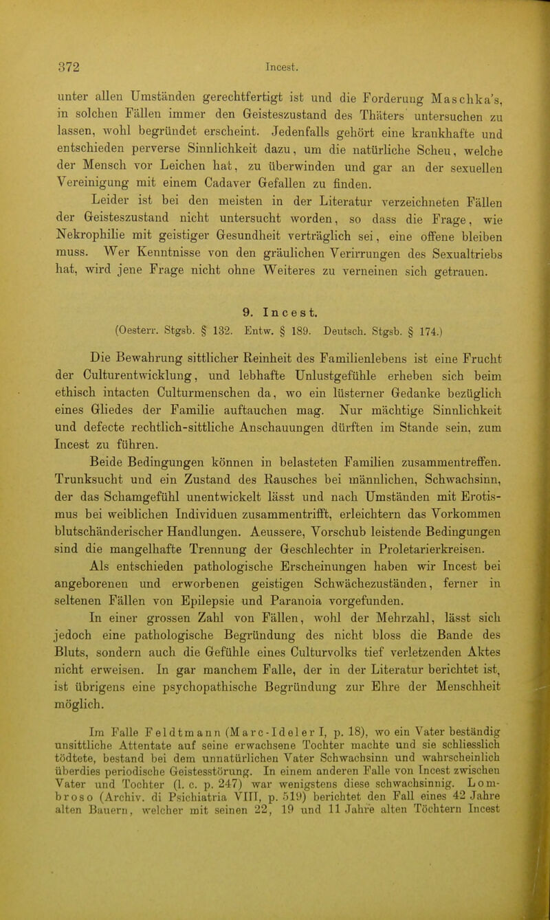 unter allen Umständen gerechtfertigt ist und die Forderung Maschka's, in solchen Fällen immer den Geisteszustand des Thäters untersuchen zu lassen, wohl begründet erscheint. Jedenfalls gehört eine krankhafte und entschieden perverse Sinnlichkeit dazu, um die natürliche Scheu, welche der Mensch vor Leichen hat, zu überwinden und gar an der sexuellen Vereinigung mit einem Cadaver Gefallen zu finden. Leider ist bei den meisten in der Literatur verzeichneten Fällen der Geisteszustand nicht untersucht worden, so dass die Frage, wie Nekrophilie mit geistiger Gesundheit verträglich sei, eine offene bleiben muss. Wer Kenntnisse von den gräulichen Verirrungen des Sexualtriebs hat, wird jene Frage nicht ohne Weiteres zu verneinen sich getrauen. 9. Incest. (Oesterr. Stgsb. § 132. Entw. § 189. Deutsch. Stgsb. § 174.) Die Bewahrung sittlicher Reinheit des Familienlebens ist eine Frucht der Culturentwicklung, und lebhafte Unlustgefühle erheben sich beim ethisch intacten Culturmenschen da, wo ein lüsterner Gedanke bezüglich eines Gliedes der Familie auftauchen mag. Nur mächtige Sinnlichkeit und defecte rechtlich-sittliche Anschauungen dürften im Stande sein, zum Incest zu führen. Beide Bedingungen können in belasteten Familien zusammentreffen. Trunksucht und ein Zustand des Rausches bei männlichen, Schwachsinn, der das Schamgefühl unentwickelt lässt und nach Umständen mit Erotis- mus bei weiblichen Individuen zusammentrifft, erleichtern das Vorkommen blutschänderischer Handlungen. Aeussere, Vorschub leistende Bedingungen sind die mangelhafte Trennung der Geschlechter in Proletarierkreisen. Als entschieden pathologische Erscheinungen haben wir Incest bei angeborenen und erworbenen geistigen Schwächezustäuden, ferner in seltenen Fällen von Epilepsie und Paranoia vorgefunden. In einer grossen Zahl von Fällen, wohl der Mehrzahl, lässt sich jedoch eine pathologische Begründung des nicht bloss die Bande des Bluts, sondern auch die Gefühle eines Culturvolks tief verletzenden Aktes nicht erweisen. In gar manchem Falle, der in der Literatur berichtet ist, ist übrigens eine psychopathische Begründung zur Ehre der Menschheit möglich. Im Falle Feldtmann(Marc-IdelerI, p. 18), wo ein Vater beständig unsittliche Attentate auf seine erwachsene Tochter machte und sie schliesslich tödtete, bestand bei dem unnatürlichen Vater Schwachsinn und wahrscheinlich überdies periodische Geistesstörung. In einem anderen Falle von Incest zwischen Vater und Tochter (1. c. p. 247) war wenigstens diese schwachsinnig. Loni- broso (Archiv, di Psichiatria VIII, p. 519) berichtet den Fall eines 42 Jahre alten Bauern, welcher mit seinen 22, 19 und 11 Jahre alten Töchtern Incest