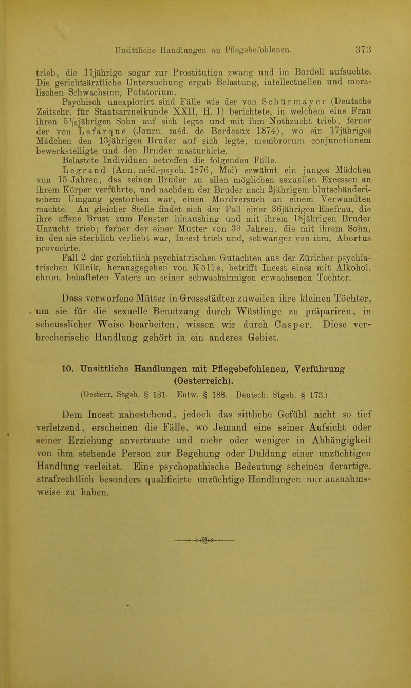 trieb, die 11jährige sogar zur Prostitution zwang und im Bordell aufsuchte. Die gerichtsärztliche Untersuchung ergab Belastung, intellectuellen und mora- lischen Schwachsinn, Potatorium. Psychisch unexplorirt sind Fälle wie der von Schürmayer (Deutsche Zeitschr. für Staatsarzneikunde XXII, H. 1) berichtete, in welchem eine Frau ihren 5'^jährigen Sohn auf sich legte und mit ihm Nothzucht trieb, ferner der von Lafarque (Journ. med. de Bordeaux 1874), wo ein 17jähriges Mädchen den 13jährigen Bruder auf sich legte, membrorum conjunctionem bewerkstelligte und den Bruder masturbirte. Belastete Individuen betreffen die folgenden Fälle. Legrand (Ann. med.-psych. 1876, Mai) erwähnt ein junges Mädchen von 15 Jahren, das seinen Bruder zu allen möglichen sexuellen Excessen an ihrem Körper verführte, und nachdem der Bruder nach 2jährigem blutschänderi- schem Umgang gestorben war, einen Mordversuch an einem Verwandten machte. An gleicher Stelle findet sich der Fall einer 36jährigen Ehefrau, die ihre offene Brust zum Fenster hinaushing und mit ihrem 18jährigen Bruder Unzucht trieb; ferner der einer Mutter von 39 Jahren, die mit ihrem Sohn, in den sie sterblich verliebt war, Incest trieb und, schwanger von ihm, Abortus provocirte. Fall 2 der gerichtlich psychiatrischen Gutachten aus der Züricher psychia- trischen Klinik, herausgegeben von Kölle, betrifft Incest eines mit Alkohol, chron. behafteten Vaters an seiner schwachsinnigen erwachsenen Tochter. Dass verworfene Mütter in Grossstädten zuweilen ihre kleinen Töchter, um sie für die sexuelle Benutzung durch Wüstlinge zu präpariren, in scheusslicher Weise bearbeiten, wissen wir durch Casper. Diese ver- brecherische Handlung gehört in ein anderes Gebiet. 10. Unsittliche Handlungen mit Pflegebefohlenen, Verführung (Oesterreich). (Oesterr. Stgsb. § 131. Entw. § 188. Deutsch. Stgsb. § 173.) Dem Incest nahestehend, jedoch das sittliche Gefühl nicht so tief verletzend, erscheinen die Fälle, wo Jemand eine seiner Aufsicht oder seiner Erziehung anvertraute und mehr oder weniger in Abhängigkeit von ihm stehende Person zur Begehung oder Duldung einer unzüchtigen Handlung verleitet. Eine psychopathische Bedeutung scheinen derartige, strafrechtlich besonders qualificirte unzüchtige Handlungen nur ausnahms- weise zu haben.