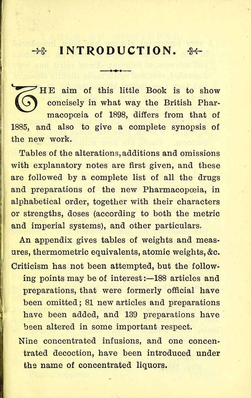 -H? INTRODUCTION. -H- HE aim of this little Book is to show concisely in what way the British Phar- macopoeia of 1898, differs from that of 1885, and also to give a complete synopsis of the new work. Tables of the alterations, additions and omissions with explanatory notes are first given, and these are followed by a complete list of all the drugs and preparations of the new Pharmacopoeia, in alphabetical order, together with their characters or strengths, doses (according to both the metric and imperial systems), and other particulars. An appendix gives tables of weights and meas- ures, thermometric equivalents, atomic weights, &c. Criticism has not been attempted, but the follow- ing points may be of interest:—188 articles and preparations, that were formerly official have been omitted; 81 new articles and preparations have been added, and 139 preparations have been altered in some important respect. Nine concentrated infusions, and one concen- trated decoction, have been introduced under the name of concentrated liquors.