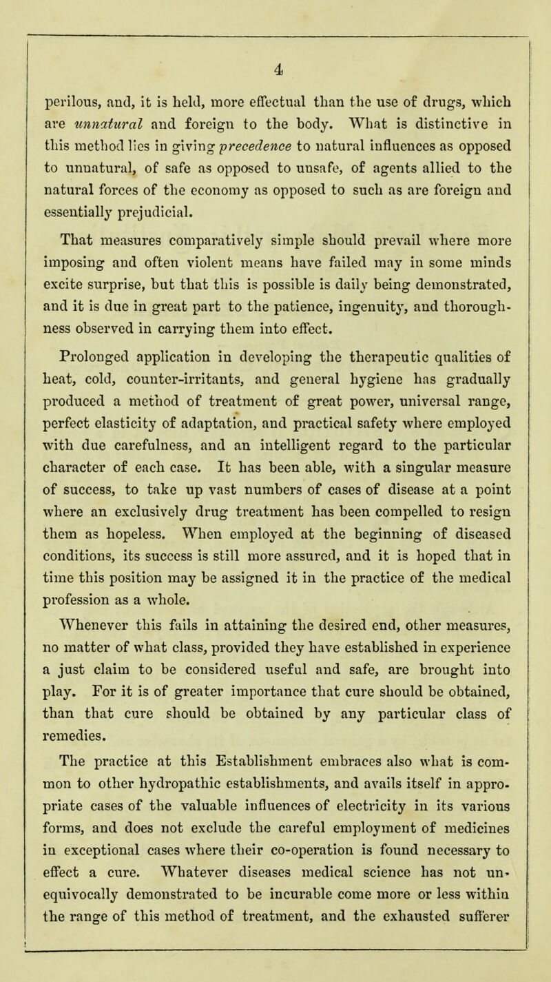 perilous, and, it is held, more effectual than the use of drugs, which are unnatural and foreign to the hody. What is distinctive in this method lies in giving -precedence to natural influences as opposed to unnatural, of safe as opposed to unsafe, of agents allied to the natural forces of the economy as opposed to such as are foreign and essentially prejudicial. That measures comparatively simple should prevail where more imposing and often violent means have failed may in some minds excite surprise, hut that this is possible is daily being demonstrated, and it is due in great part to the patience, ingenuity, and thorough- ness observed in carrying them into effect. Prolonged application in developing the therapeutic qualities of heat, cold, counter-irritants, and general hygiene has gradually produced a method of treatment of great power, universal range, perfect elasticity of adaptation, and practical safety where employed with due carefulness, and an intelligent regard to the particular character of each case. It has been able, with a singular measure of success, to take up vast numbers of cases of disease at a point where an exclusively drug treatment has been compelled to resign them as hopeless. When employed at the beginning of diseased conditions, its success is still more assured, and it is hoped that in time this position may be assigned it in the practice of the medical profession as a whole. Whenever this fails in attaining the desired end, other measures, no matter of what class, provided they have established in experience a just claim to be considered useful and safe, are brought into play. For it is of greater importance that cure should be obtained, than that cure should be obtained by any particular class of remedies. The practice at this Establishment embraces also what is com- mon to other hydropathic establishments, and avails itself in appro- priate cases of the valuable influences of electricity in its various forms, and does not exclude the careful employment of medicines in exceptional cases where their co-operation is found necessary to effect a cure. Whatever diseases medical science has not un- equivocally demonstrated to be incurable come more or less within the range of this method of treatment, and the exhausted sufferer