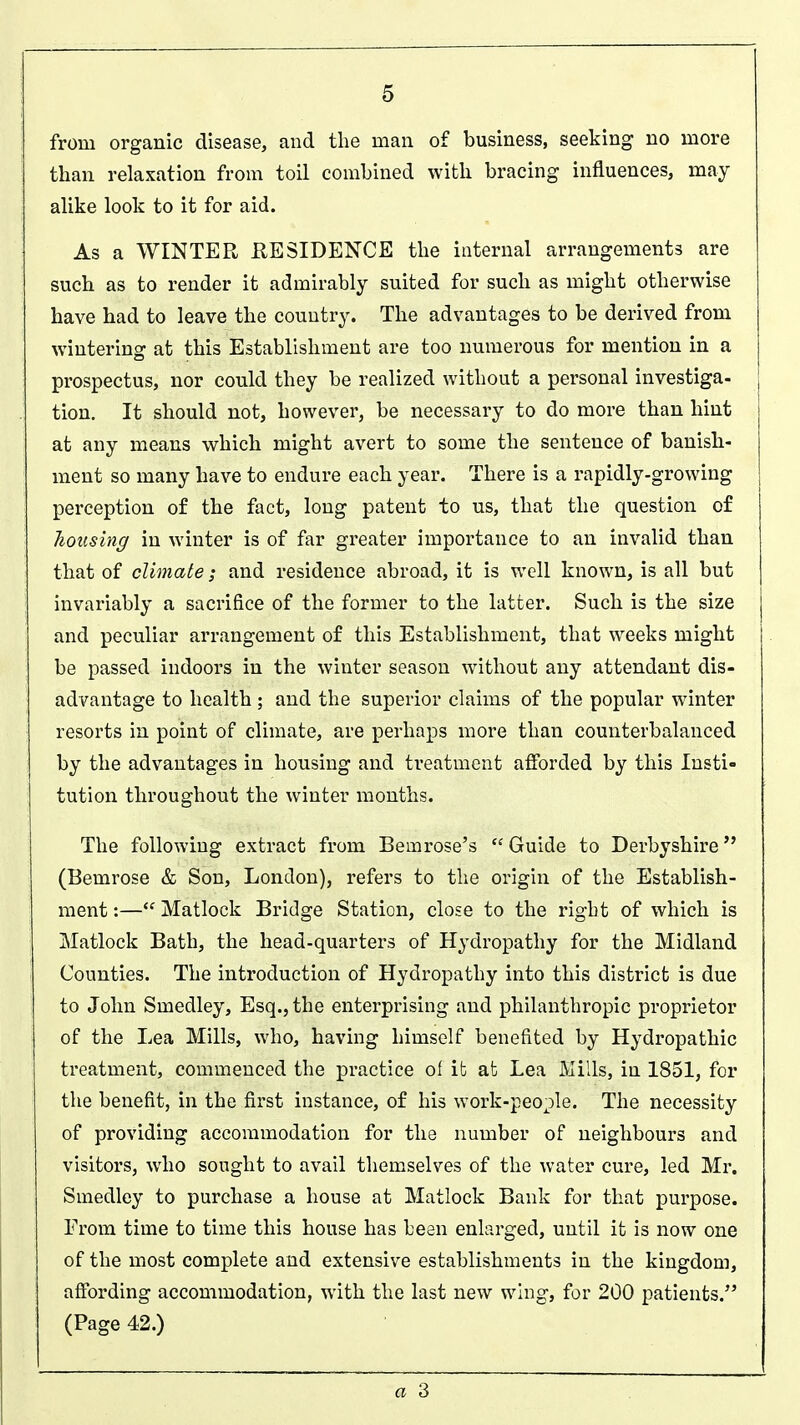 from organic disease, and the man of business, seeking no more than relaxation from toil combined with bracing influences, may alike look to it for aid. As a WINTER RESIDENCE the internal arrangements are such as to render it admirably suited for such as might otherwise have had to leave the country. The advantages to be derived from wintering at this Establishment are too numerous for mention in a prospectus, nor could they be realized without a personal investiga- tion. It should not, however, be necessary to do more than hint at any means which might avert to some the sentence of banish- ment so many have to endure each year. There is a rapidly-growing perception of the fact, long patent to us, that the question of housing in winter is of far greater importance to an invalid than that of climate; and residence abroad, it is well known, is all but invariably a sacrifice of the former to the latter. Such is the size and peculiar arrangement of this Establishment, that weeks might be passed indoors in the winter season without any attendant dis- advantage to health; and the superior claims of the popular winter resorts in point of climate, are perhaps more than counterbalanced by the advantages in housing and treatment afforded by this Insti- tution throughout the winter months. The following extract from Beinrose's Guide to Derbyshire (Bemrose & Son, London), refers to the origin of the Establish- ment :— Matlock Bridge Station, close to the right of which is Matlock Bath, the head-quarters of Hydropathy for the Midland Counties. The introduction of Hydropathy into this district is due to John Smedley, Esq., the enterprising and philanthropic proprietor of the Lea Mills, who, having himself benefited by Hydropathic treatment, commenced the practice of it at Lea Mills, in 1851, for the benefit, in the first instance, of his work-people. The necessity of providing accommodation for the number of neighbours and visitors, who sought to avail themselves of the water cure, led Mr. Smedley to purchase a house at Matlock Bank for that purpose. From time to time this house has been enlarged, until it is now one of the most complete and extensive establishments in the kingdom, affording accommodation, with the last new wing, for 200 patients. (Page 42.) a 3