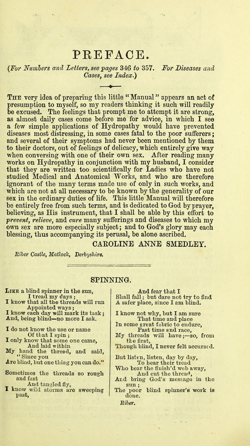 (For Numbers and Letters, seepages 346 to 357. For Diseases and Cases, see Index.) The very idea of preparing this little  Manual appears an act of presumption to myself, so my readers thinking it such will readily be excused. The feelings that prompt me to attempt it are strong, as almost daily cases come before me for advice, in which I see a few simple applications of Hydropathy would have prevented diseases most distressing, in some cases fatal to the poor sufferers; and several of their symptoms had never been mentioned by them to their doctors, out of feelings of delicacy, which entirely give way when conversing with one of their own sex. After reading many- works on Hydropathy in conjunction with my husband, I consider that they are written too scientifically for Ladies who have not studied Medical and Anatomical Works, and who are therefore ignorant of the many terms made use of only in such works, and which are not at all necessary to be known by the generality of our sex in the ordinary duties of life. This little Manual will therefore be entirely free from such terms, and is dedicated to God by prayer, believing, as His instrument, that I shall be able by this effort to prevent, relieve, and cure many sufferings and diseases to which my own sex are more especially subject; and to God's glory may each blessing, thus accompanying its perusal, be alone ascribed. CAEOLINE ANNE SMEDLEY. Riber Castle, Matloclc, Derbyshire. SPINNING. Like a blind spinner in the sun, I tread my days ; I know that all the threads will run Appointed ways; I know each day will mark its task j And, being blind—no more I ask. I do not know the use or name Of th at I spin ; I only know that some one came, And laid within My hand the thread, and said,  Since you Are blind, but one thiEg you can do. Sometimes the threads so rough and fast And tangled fly, I know wild storms are sweeping past, And fear that I Shall fall; but dare not try to find A safer place, since I am blind. I know not why, but I am sure That time and place In some great fabric to endure, Past time and race, My threads will have;—so, from the first, Though blind, I never felt accurs? d. But listen, listen, day by day, To hear their tread Who bear the finish'd web away, And cut the thread, And bring God's message in the sun ; The poor blind spinner's work is done. Riber.