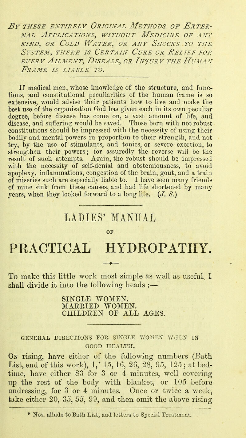 By these entirely Original Methods of Exter- nal Applications, without Medicine of any kind, or Cold Water, or any Shocks to the System, there is Certain Cure or Relief for every Ailment, Disease, or Injury the Human Frame is liable to. If medical men, whose knowledge of the structure, and func- tions, and constitutional peculiarities of the human frame is so extensive, would advise their patients how to live and make the best use of the organisation God has given each in its own peculiar degree, before disease has come on, a vast amount of life, and disease, and suffering would be eaved. Those born with not robust constitutions should be impressed with the necessity of using their bodily and mental powers in proportion to their strength, and not try, by the use of stimulants, and tonics, or severe exertion, to strengthen their powers; for assuredly the reverse will be the result of such attempts. Again, the robust should be impressed with the necessity of self-denial and abstemiousness, to avoid apoplexy, inflammations, congestion of the brain, gout, and a train of miseries such are especially liable to. I have seen many friends of mine sink from these causes, and had life shortened by many years, when they looked forward to a long life. (J. S.) LADIES' MANUAL OF PRACTICAL HYDROPATHY. To make this little work most simple as well as useful I shall divide it into the following heads :—• SINGLE WOMEN. MARRIED WOMEN. CHILDREN OF ALL AGES. GENERAL DIRECTIONS FOR SINGLE WOMEN WHEN IN GOOD HEALTH. On rising, have either of the following numbers (Bath List, end of this work), 1/ 15, 16, 26, 28, 95, 125; at bed- time, have either 83 for 3 or 4 minutes, well covering up the rest of the body with blanket, or 105 before undressing, for 3 or 4 minutes. Once or twice a week, take either 20, 35, 55, 99, and then omit the above rising * Nos. allude to Bath Li&t, and letters to Special Treatment.