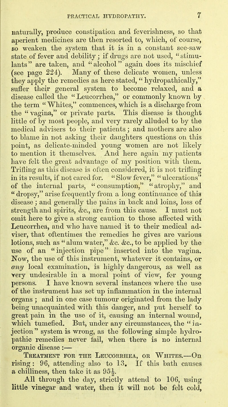 r naturally, produce constipation and feverishness, so that aperient medicines are then resorted to, which, of course, so weaken the system that it is in a constant see-saw state of fever and debility; if drugs are not used,  stimu- lants  are taken, and  alcohol again does its mischief (see page 224). Many of these delicate women, unless they apply the remedies as here stated,  hydropathically, suffer their general system to become relaxed, and a disease called the  Leucorrhea, or commonly known by the term  Whites, commences, which is a discharge from the  vagina, or private parts. This disease is thought little of by most people, and very rarely alluded to by the medical advisers to their patients; and mothers are also to blame in not asking their daughters questions on this point, as delicate-minded young women are not likely to mention it themselves. And here again my patients have felt the great advantage of my position with them. Trifling as this disease is often considered, it is not trifling in its results, if not cared for.  Slow fever,  ulcerations of the internal parts,  consumption,  atrophy, and  dropsy, arise frequently from a long continuance of this disease; and generally the pains in back and loins, loss of strength and spirits, &c, are from this cause. I must not omit here to give a strong caution to those affected with Leucorrhea, and who have named it to their medical ad- viser, that oftentimes the remedies he gives are various lotions, such as alum water, &c. &c, to be applied by the use of an injection pipe inserted into the vagina. Now, the use of this instrument, whatever it contains, or any local examination, is highly dangerous, as well as very undesirable in a moral point of view, for young persons. I have known several instances where the use of the instrument has set up inflammation in the internal organs ; and in one case tumour originated from the lady being unacquainted with this danger, and put herself to great pain in the use of it, causing an internal wound, which tumefied. But, under any circumstances, the  in- jection system is wrong, as the following simple hydro- pathic remedies never fail, when there is no internal organic disease :— Treatment for the Leucorrhea, or Whites.—On rising : 96, attending also to 13. If this bath causes a chilliness, then take it as 95\. All through the day, strictly attend to 106, using little vinegar and water, then it will not be felt cold,