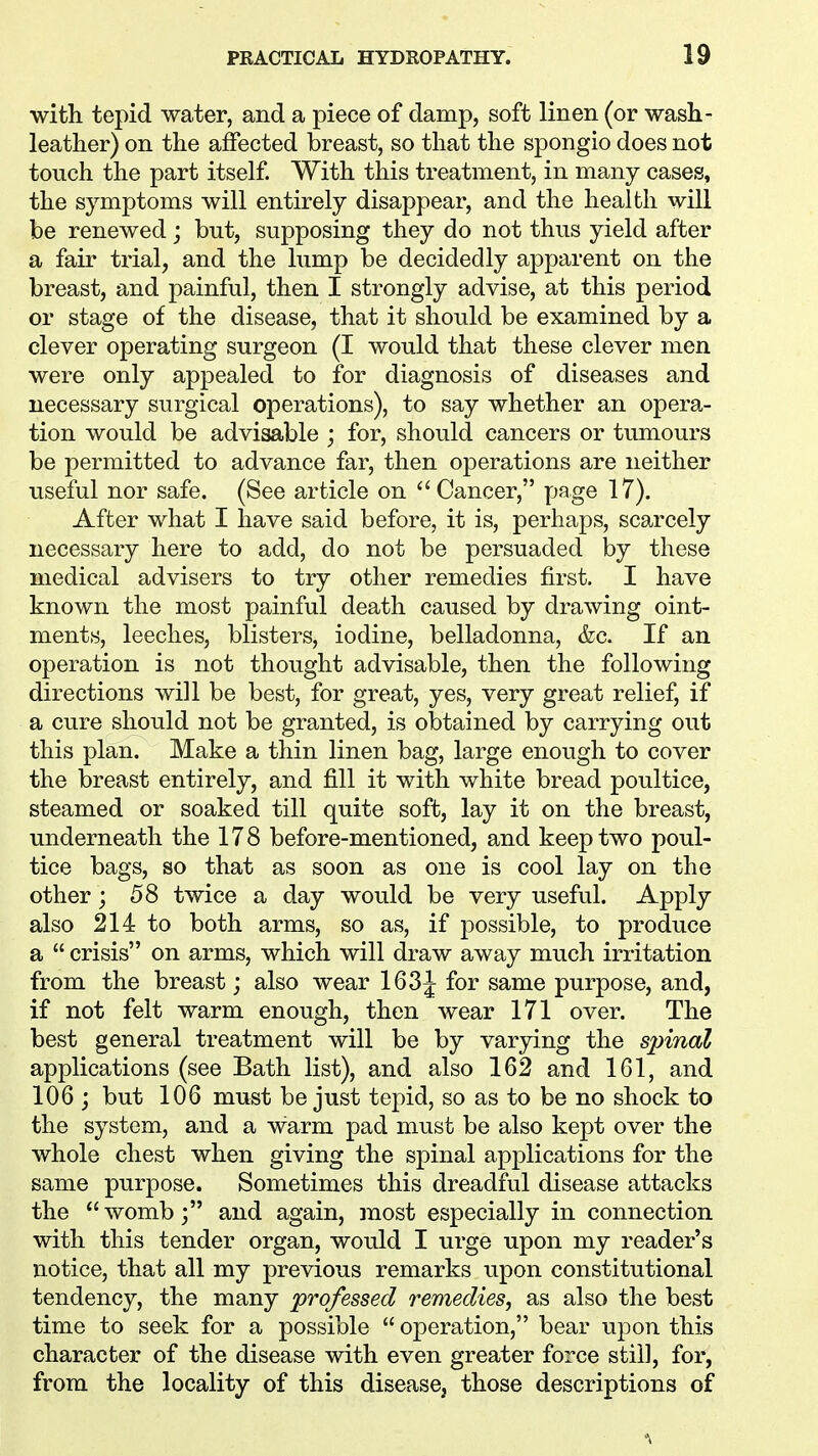 with tepid water, and a piece of damp, soft linen (or wash- leather) on the affected breast, so that the spongio does not touch the part itself. With this treatment, in many cases, the symptoms will entirely disappear, and the health will be renewed; but, supposing they do not thus yield after a fair trial, and the lump be decidedly apparent on the breast, and painful, then I strongly advise, at this period or stage of the disease, that it should be examined by a clever operating surgeon (I would that these clever men were only appealed to for diagnosis of diseases and necessary surgical operations), to say whether an opera- tion would be advisable ; for, should cancers or tumours be permitted to advance far, then operations are neither useful nor safe. (See article on  Cancer, page 17). After what I have said before, it is, perhaps, scarcely necessary here to add, do not be persuaded by these medical advisers to try other remedies first. I have known the most painful death caused by drawing oint- ments, leeches, blisters, iodine, belladonna, &c. If an operation is not thought advisable, then the following directions will be best, for great, yes, very great relief, if a cure should not be granted, is obtained by carrying out this plan. Make a thin linen bag, large enough to cover the breast entirely, and fill it with white bread poultice, steamed or soaked till quite soft, lay it on the breast, underneath the 178 before-mentioned, and keep two poul- tice bags, so that as soon as one is cool lay on the other; 58 twice a day would be very useful. Apply also 214 to both arms, so as, if possible, to produce a  crisis on arms, which will draw away much irritation from the breast; also wear 163J for same purpose, and, if not felt warm enough, then wear 171 over. The best general treatment will be by varying the spinal applications (see Bath list), and also 162 and 161, and 106 ; but 106 must be just tepid, so as to be no shock to the system, and a warm pad must be also kept over the whole chest when giving the spinal applications for the same purpose. Sometimes this dreadful disease attacks the womb; and again, most especially in connection with this tender organ, would I urge upon my reader's notice, that all my previous remarks upon constitutional tendency, the many professed remedies, as also the best time to seek for a possible  operation, bear upon this character of the disease with even greater force still, for, from the locality of this disease, those descriptions of