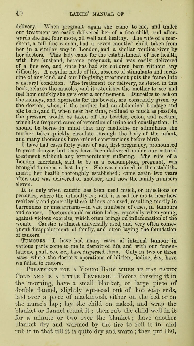 delivery. When pregnant again she came to me, and under our treatment we easily delivered her of a fine child, and after- wards she had four more, all well and healthy. The wife of a mer- chant, a tall fine woman, had a seven months' child taken from her in a similar way in London, and a similar verdict given by her doctors. This lady came for the establishment of her health, with her husband, became pregnant, and was easily delivered of a fine son, and since has had six children born without any difficulty. A regular mode of life, absence of stimulants and medi- cine of any kind, and our life-giving treatment puts the frame into a natural condition. The treatment for delivery, as stated in this book, relaxes the muscles, and it astonishes the mother to see and feel how quickly she gets over a confinement. Diuretics to act on the kidneys, and aperients for the bowels, are constantly given by the doctors, when, if the mother had an abdominal bandage and sitz baths, and if, when near her time, reclined as much as possible, the pressure would be taken off the bladder, colon, and rectum, which is a frequent cause of retention of urine and constipation. It should be borne in mind that any medicine or stimulants the mother takes quickly circulate through the body of the infant, and many thousands have ruined constitutions before birth. I have had cases forty years of age, first pregnancy, pronounced in great danger, but they have been delivered under our natural treatment without any extraordinary suffering. The wife of a London merchant, said to be in a consumption, pregnant, was brought to me as a last hope. She was confined in the establish- ment; her health thoroughly established; came again two years after, and was delivered of another, and now the family numbers eleven. It is only when caustic has been used much, or injections or pessaries, where the difficulty is; and it is sad for me to hear how recklessly and generally these things are used, resulting mostly in barrenness or miscarriages—in vast numbers of cases, in tumours and cancer. Doctors should caution ladies, especially when young, against violent exercise, which often brings on inflammation of the womb. Caustic is almost universally used, and very often conse- quent disappointment of family, and often laying the foundation of cancers. Tumours.—I have had many cases of internal tumour in various parts come to me in despair of life, and with our fomen- tations, poultices, &c, have dispersed them. Only in two or three cases, where the doctor's operations of blisters, iodine, &c, have we failed to restore. Treatment for a Young Baby when it has taken Cold and is a little Feverish.—Before dressing it in the morning, have a small blanket, or large piece of double flannel, slightly squeezed out of hot soap suds, laid over a piece of mackintosh, either on the bed or on the nurse's lap; lay the child on naked, and wrap the blanket or flannel round it; then rub the child well in it for a minute or two over the blanket; have another blanket dry and warmed by the fire to roll it in, and rub it in that till it is quite dry and warm; then put 180,