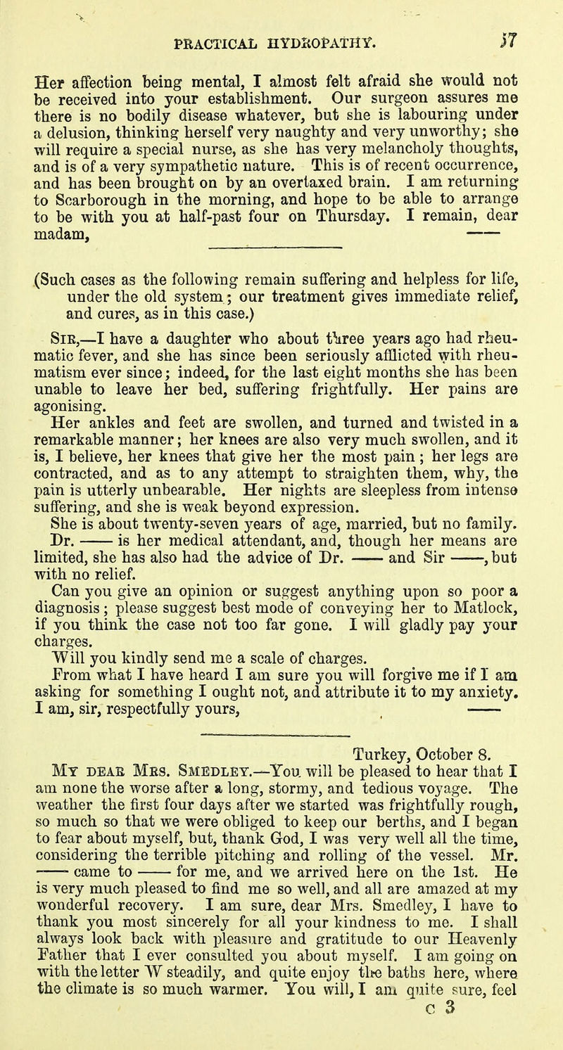 Her affection being mental, I almost felt afraid she would not be received into your establishment. Our surgeon assures me there is no bodily disease whatever, but she is labouring under a delusion, thinking herself very naughty and very unworthy; she will require a special nurse, as she has very melancholy thoughts, and is of a very sympathetic nature. This is of recent occurrence, and has been brought on by an overtaxed brain. I am returning to Scarborough in the morning, and hope to be able to arrange to be with you at half-past four on Thursday. I remain, dear madam, (Such cases as the following remain suffering and helpless for life, under the old system; our treatment gives immediate relief, and cures, as in this case.) Sir,—I have a daughter who about t^ree years ago had rheu- matic fever, and she has since been seriously afflicted with rheu- matism ever since; indeed, for the last eight months she has been unable to leave her bed, suffering frightfully. Her pains are agonising. Her ankles and feet are swollen, and turned and twisted in a remarkable manner; her knees are also very much swollen, and it is, I believe, her knees that give her the most pain; her legs are contracted, and as to any attempt to straighten them, why, the pain is utterly unbearable. Her nights are sleepless from intense suffering, and she is weak beyond expression. She is about twenty-seven years of age, married, but no family. Dr. is her medical attendant, and, though her means are limited, she has also had the advice of Dr. and Sir , but with no relief. Can you give an opinion or suggest anything upon so poor a diagnosis; please suggest best mode of conveying her to Matlock, if you think the case not too far gone. I will gladly pay your charges. Will you kindly send me a scale of charges. From what I have heard I am sure you will forgive me if 1 am. asking for something I ought not, and attribute it to my anxiety. I am, sir, respectfully yours, Turkey, October 8. My dear Mrs. Smedley.—You will be pleased to hear that I am none the worse after a long, stormy, and tedious voyage. The weather the first four days after we started was frightfully rough, so much so that we were obliged to keep our berths, and I began to fear about myself, but, thank God, I was very well all the time, considering the terrible pitching and rolling of the vessel. Mr. came to for me, and we arrived here on the 1st. He is very much pleased to find me so well, and all are amazed at my wonderful recovery. I am sure, dear Mrs. Smedley, I have to thank you most sincerely for all your kindness to me. I shall always look back with pleasure and gratitude to our Heavenly Father that I ever consulted you about myself. I am going on with the letter W steadily, and quite enjoy the baths here, where the climate is so much warmer. You will, I am quite sure, feel