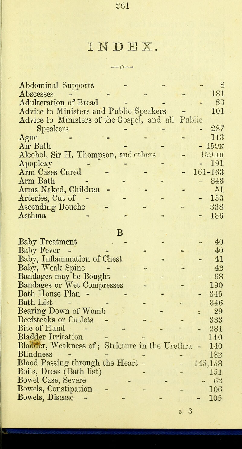 £01 INDEX Abdominal Supports - - 8 Abscesses - - - - 181 Adulteration of Bread - - 83 Advice to Ministers and Public Speakers - 101 Advice to Ministers of the Gospel, and all Public Speakers - - - 287 Ague 113 Air Bath - - - 159n Alcohol, Sir H. Thompson, and others - 159hh Apoplexy - - - - 191 Arm Cases Cured - - - 161-163 Arm Bath - - - - 343 Arms Naked, Children - - - 51 Arteries, Cut of - - - - 153 Ascending Douche - - - 338 Asthma - - = - 136 B Baby Treatment . - 40 Baby Fever 40 Baby, Inflammation of Chest - 41 Baby, Weak Spine - - - 42 Bandages may be Bought - - 68 Bandages or Wet Compresses - - 190 Bath House Plan - - - - 345 . Bath List 346 Bearing Down of Womb - : 29 Beefsteaks or Cutlets - 333 Bite of Hand - - - - 281 Bladder Irritation - - - 140 Blacker, Weakness of; Stricture in the Urethra - 140 Blindness - - - - 182 Blood Passing through the Heart - - 145,158 Boils, Dress (Bath list) - - 151 Bowel Case, Severe - - - 62 Bowels, Constipation - 106 Bowels, Disease - 105