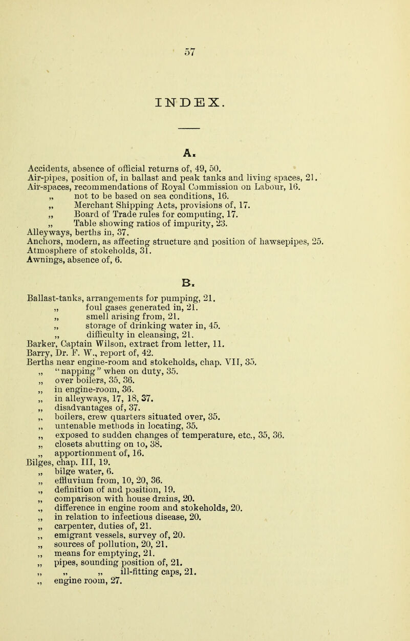 INDEX. A. Accidents, absence of official returns of, 49, 50. Air-pipes, position of, in ballast and peak tanks and living spaces, 21. Air-spaces, recommendations of Royal Commission on Labour, 16, „ not to be based on sea conditions, 16. „ Merchant Shipping Acts, provisions of, 17. „ Board of Trade rules for computing, 17. „ Table showing ratios of impurity, 23. Alleyways, berths in, 37. Anchors, modern, as affecting structure and position of hawsex^ipes, 25. Atmosphere of stokeholds, 31. Awnings, absence of, 6. B. Ballast-tanks, arrangements for pumping, 21. „ foul gases generated in, 21. „ smell arising from, 21. „ storage of drinking water in, 45. „ difficulty in cleansing, 21. Barker, Captain Wilson, extract from letter, 11. Barry, Dr. F. W., report of, 42. Berths near engine-room and stokeholds, chap. VII, 35.  napjjing  when on duty, 35. over boilers, 35, 36. in engine-room, 36. in alleyways, 17, 18, 37. disadvantages of, 37. boilers, crew quarters situated over, 35. untenable methods in locating, 35. exposed to sudden changes of temperature, etc., 35, 36. closets abutting on to, 38. apportionment of, 16. Bilges, chap. Ill, 19. bilge water, 6. effluvium from, 10, 20, 36. definition of and position, 19. comparison with house drains, 20. difference in engine room and stokeholds, 20. in relation to infectious disease, 20. carpenter, duties of, 21. emigrant vessels, survey of, 20. sources of pollution, 20, 21, means for emptying, 21. pipes, sounding position of, 21. „ ill-fitting caps, 21. engine room, 27.