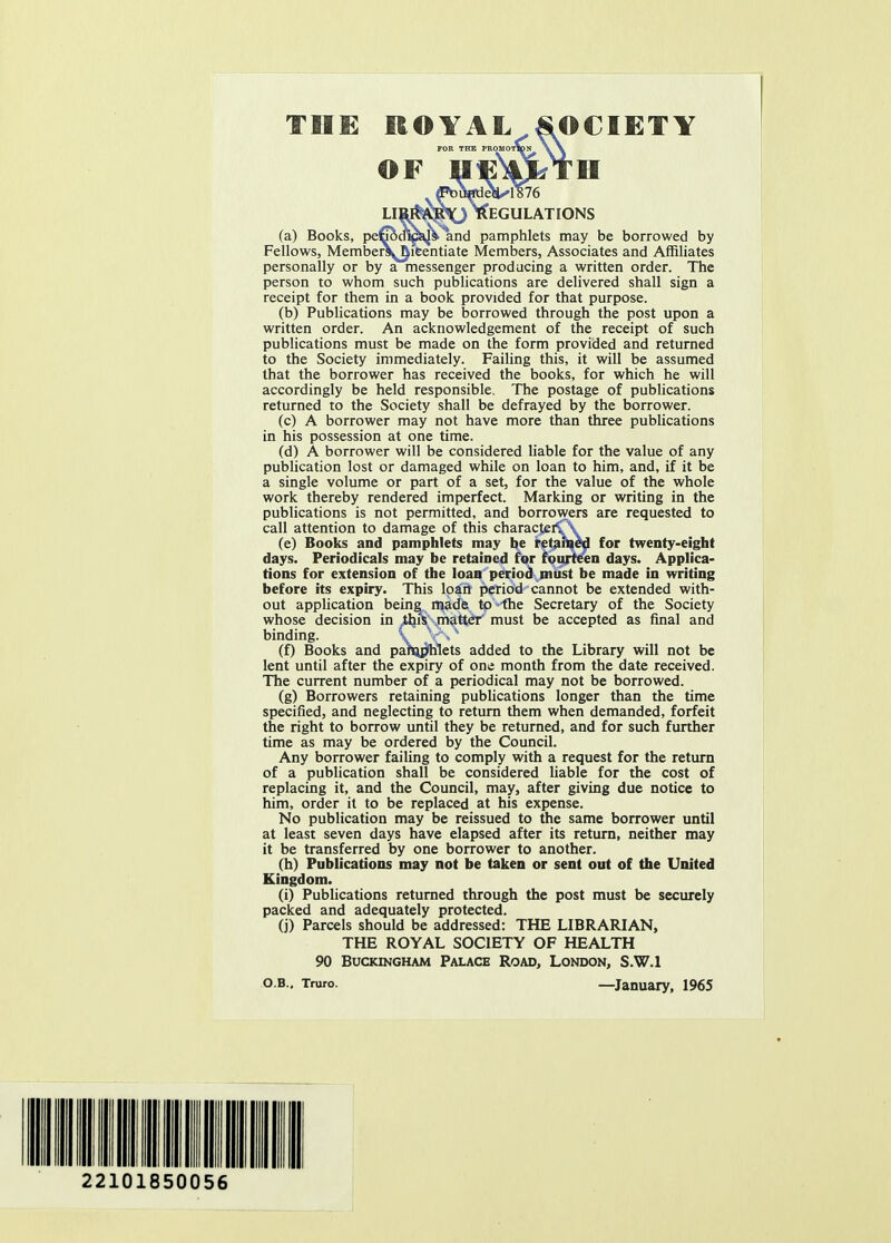 FOR THE PROMOTION \\ OF IIE^TII liw$$e^ Regulations (a) Books, pefrodig^* and pamphlets may be borrowed by Fellows, MemberS^ieentiate Members, Associates and Affiliates personally or by a messenger producing a written order. The person to whom such publications are delivered shall sign a receipt for them in a book provided for that purpose. (b) Publications may be borrowed through the post upon a written order. An acknowledgement of the receipt of such publications must be made on the form provided and returned to the Society immediately. Failing this, it will be assumed that the borrower has received the books, for which he will accordingly be held responsible. The postage of publications returned to the Society shall be defrayed by the borrower. (c) A borrower may not have more than three publications in his possession at one time. (d) A borrower will be considered liable for the value of any publication lost or damaged while on loan to him, and, if it be a single volume or part of a set, for the value of the whole work thereby rendered imperfect. Marking or writing in the publications is not permitted, and borrowers are requested to call attention to damage of this characteiC\ (e) Books and pamphlets may be retained for twenty-eight days. Periodicals may he retained for fourteen days. Applica- tions for extension of the loan period must be made in writing before its expiry. This loan period cannot be extended with- out application beine made to ihe Secretary of the Society whose decision in AfiKrrtd^eY must be accepted as final and binding. \t V\ (f) Books and paranjlhlets added to the Library will not be lent until after the expiry of one month from the date received. The current number of a periodical may not be borrowed. (g) Borrowers retaining publications longer than the time specified, and neglecting to return them when demanded, forfeit the right to borrow until they be returned, and for such further time as may be ordered by the Council. Any borrower failing to comply with a request for the return of a publication shall be considered liable for the cost of replacing it, and the Council, may, after giving due notice to him, order it to be replaced at his expense. No publication may be reissued to the same borrower until at least seven days have elapsed after its return, neither may it be transferred by one borrower to another. (h) Publications may not be taken or sent out of the United Kingdom. (i) Publications returned through the post must be securely packed and adequately protected. (j) Parcels should be addressed: THE LIBRARIAN, THE ROYAL SOCIETY OF HEALTH 90 Buckingham Palace Road, London, S.W.I O.B.. Truro. —January, 1965