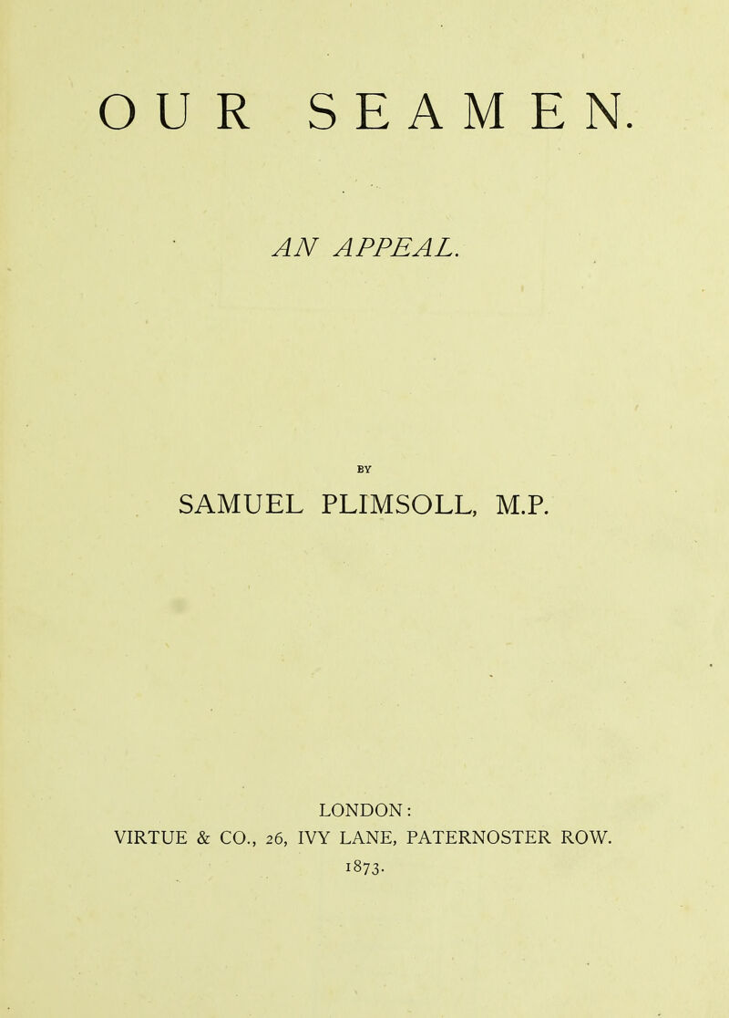OUR SEAMEN AN APPEAL. BY SAMUEL PLIMSOLL, M.R LONDON: VIRTUE & CO., 26, IVY LANE, PATERNOSTER ROW. i873-