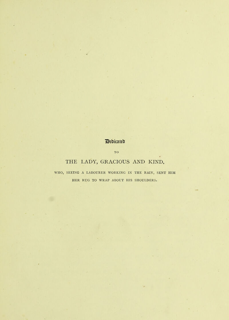 BctitcattlJ TO THE LADY, GRACIOUS AND KIND, WHO, SEEING A LABOURER WORKING IN THE RAIN, SENT HIM HER RUG TO WRAP ABOUT HIS SHOULDERS.