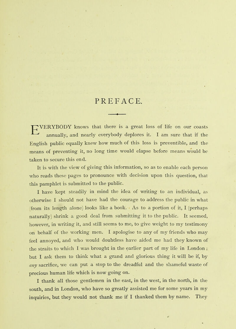 PREFACE. TT'VERYBODY knows that there is a great loss of life on our coasts annually, and nearly everybody deplores it. I am sure that if the English public equally knew how much of this loss is preventible, and the means of preventing it, no long time would elapse before means would be taken to secure this end. It is with the view of giving this information, so as to enable each person who reads these pages to pronounce with decision upon this question, that this pamphlet is submitted to the public. I have kept steadily in mind the idea of writing to an individual, as otherwise I should not have had the courage to address the public in what (from its length alone) looks like a book. As to a portion of it, I (perhaps naturally) shrink a good deal from submitting it to the public. It seemed, however, in writing it, and still seems to me, to give weight to my testimony on behalf of the working men. I apologise to any of my friends who may feel annoyed, and who would doubtless have aided me had they known of the straits to which I was brought in the earlier part of my life in London ; but I ask them to think what a grand and glorious thing it will be if, by any sacrifice, we can put a stop to the dreadful and the shameful waste of precious human life which is now going on. I thank all those gentlemen in the east, in the west, in the north, in the south, and in London, who have so greatly assisted me for some years in my inquiries, but they would not thank me if I thanked them by name. They