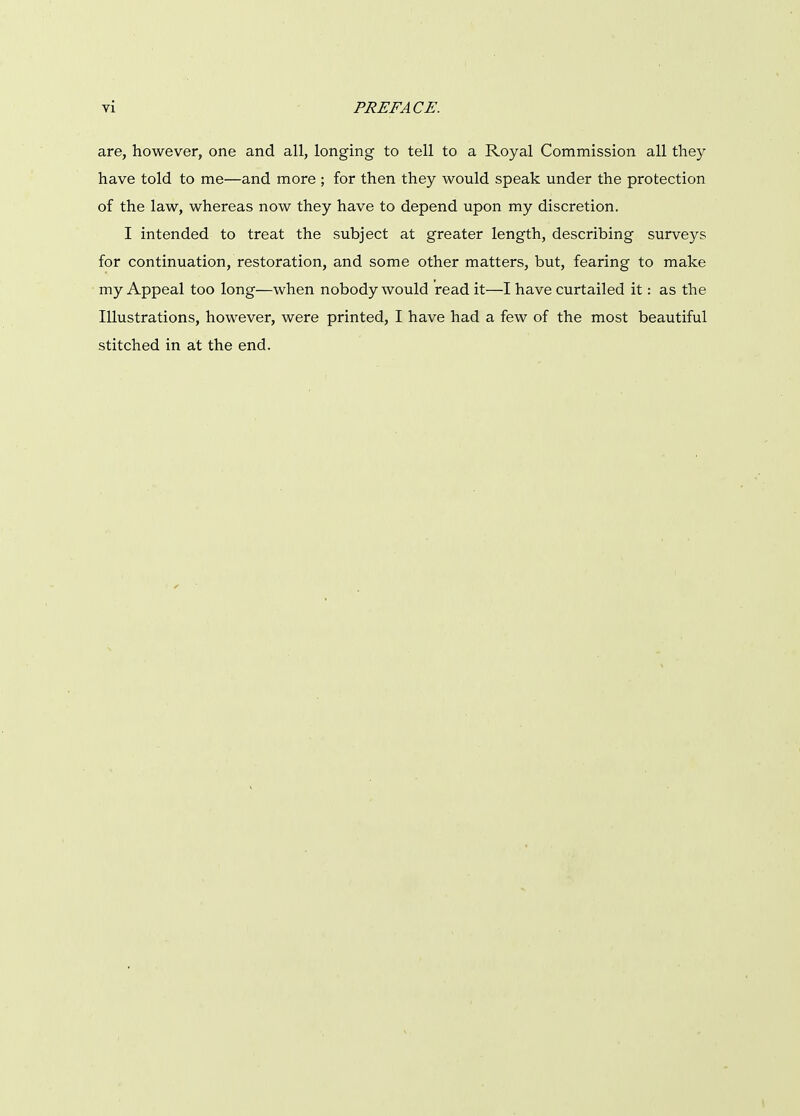 are, however, one and all, longing to tell to a Royal Commission all they have told to me—and more ; for then they would speak under the protection of the law, whereas now they have to depend upon my discretion. I intended to treat the subject at greater length, describing surveys for continuation, restoration, and some other matters, but, fearing to make my Appeal too long—when nobody would read it—I have curtailed it: as the Illustrations, however, were printed, I have had a few of the most beautiful stitched in at the end.