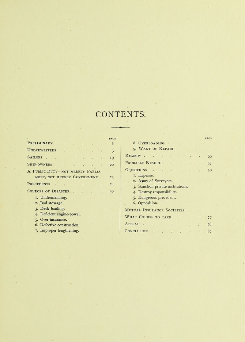 CONTENTS. Preliminary ...... i Underwriters 3 Sailors •. 19 Ship-owners 20 A Public Duty—not merely Parlia- ment, not merely Government . 23 Precedents 24 Sources of Disaster .... 30 r. Undermanning. 2. Bad stowage. 3. Deck-loading. 4. Deficient engine-power. 5. Over-insurance. 6. Defective construction. 7. Improper lengthening. PAGE 8. Overloading. 9. Want of Repair. Remedy 55 Probable Results . . . . 57 Objections 59 1. Expense. 2. Ajmy of Surveyors. 3. Sanction private institutions. 4. Destroy responsibility. 5. Dangerous precedent. 6. Opposition. Mutual Insurance Societies . What Course to take . . . 77 Appeal . . . . 78 Conclusion 87