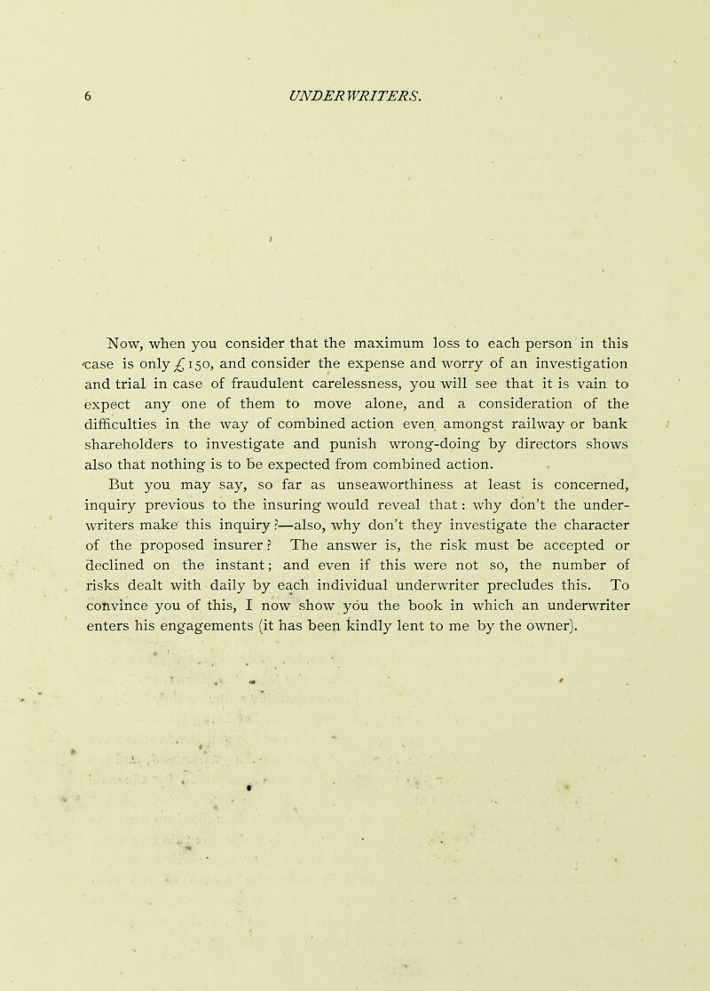 Now, when you consider that the maximum loss to each person in this ••case is only ^150, and consider the expense and worry of an investigation and trial in case of fraudulent carelessness, you will see that it is vain to expect any one of them to move alone, and a consideration of the difficulties in the way of combined action even amongst railway or bank shareholders to investigate and punish wrong-doing by directors shows also that nothing is to be expected from combined action. But you may say, so far as unseaworthiness at least is concerned, inquiry previous to the insuring would reveal that: why don't the under- writers make this inquiry ?—also, why don't they investigate the character of the proposed insurer ? The answer is, the risk must be accepted or declined on the instant; and even if this were not so, the number of risks dealt with daily by each individual underwriter precludes this. To convince you of this, I now show you the book in which an underwriter enters his engagements (it has been kindly lent to me by the owner). 1