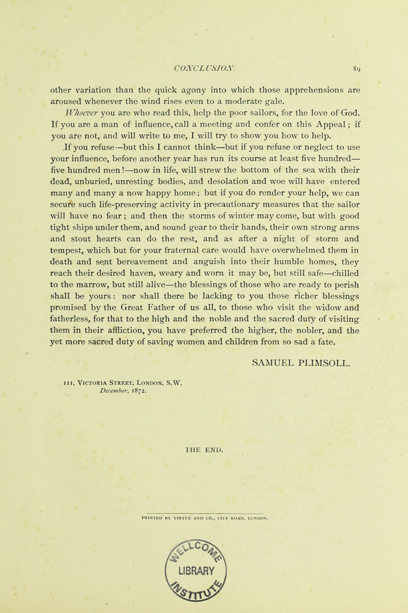other variation than the quick agony into which those apprehensions are aroused whenever the wind rises even to a moderate gale. Whoever you are who read this, help the poor sailors, for the love of God. If you are a man of influence, call a meeting and confer on this Appeal; if you are not, and will write to me, I will try to show you how to help. .If you refuse—but this I cannot think—but if you refuse or neglect to use your influence, before another year has run its course at least five hundred— five hundred men!—now in life, will strew the bottom of the sea with their dead, unburied, unresting bodies, and desolation and woe will have entered many and many a now happy home ; but if you do render your help, we can secure such life-preserving activity in precautionary measures that the sailor will have no fear ; and then the storms of winter may come, but with good tight ships under them, and sound gear to their hands, their own strong arms and stout hearts can do the rest, and as after a night of storm and tempest, which but for your fraternal care would have overwhelmed them in death and sent bereavement and anguish into their humble homes, they reach their desired haven, weary and worn it may be, but still safe—chilled to the marrow, but still alive—the blessings of those who are ready to perish shall be yours : nor shall there be lacking to you those richer blessings promised by the Great Father of us all, to those who visit the widow and fatherless, for that to the high and the noble and the sacred duty of visiting them in their affliction, you have preferred the higher, the nobler, and the yet more sacred duty of saving women and children from so sad a fate. SAMUEL PLIMSOLL. in, Victoria Street, London, S.W. December, 1872. THE END. PRINTED BY VIRTUE AND CO., CITY ROAD, LONDON.