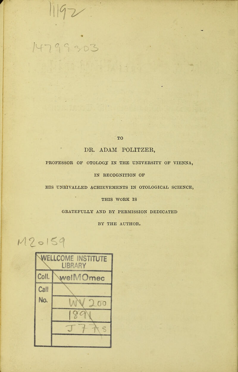 Ml °\ ci d 3 TO DR. ADAM POLITZER, PROFESSOE OF OTOLOGY IN THE UNIVERSITY OF VIENNA, IN RECOGNITION OF HIS UNRIVALLED ACHIEVEMENTS IN OTOLOGICAL SCIENCE, THIS WORK IS GRATEFULLY AND BY PERMISSION DEDICATED BY THE AUTHOR. ^WELLCOME INSTITUTE \ LIBRARY Coll. \wel!V?Omec Call -X No,