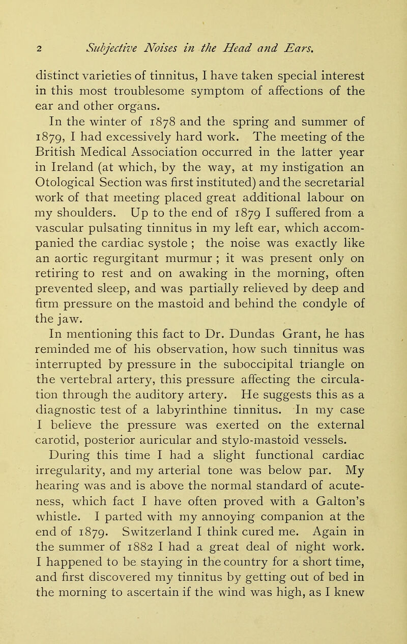 distinct varieties of tinnitus, I have taken special interest in this most troublesome symptom of affections of the ear and other organs. In the winter of 1878 and the spring and summer of 1879, I had excessively hard work. The meeting of the British Medical Association occurred in the latter year in Ireland (at which, by the way, at my instigation an Otological Section was first instituted) and the secretarial work of that meeting placed great additional labour on my shoulders. Up to the end of 1879 I suffered from a vascular pulsating tinnitus in my left ear, which accom- panied the cardiac systole ; the noise was exactly like an aortic regurgitant murmur ; it was present only on retiring to rest and on awaking in the morning, often prevented sleep, and was partially relieved by deep and firm pressure on the mastoid and behind the condyle of the jaw. In mentioning this fact to Dr. Dundas Grant, he has reminded me of his observation, how such tinnitus was interrupted by pressure in the suboccipital triangle on the vertebral artery, this pressure affecting the circula- tion through the auditory artery. He suggests this as a diagnostic test of a labyrinthine tinnitus. In my case I believe the pressure was exerted on the external carotid, posterior auricular and stylo-mastoid vessels. During this time I had a slight functional cardiac irregularity, and my arterial tone was below par. My hearing was and is above the normal standard of acute- ness, which fact I have often proved with a Galton's whistle. I parted with my annoying companion at the end of 1879. Switzerland I think cured me. Again in the summer of 1882 I had a great deal of night work. I happened to be staying in the country for a short time, and first discovered my tinnitus by getting out of bed in the morning to ascertain if the wind was high, as I knew