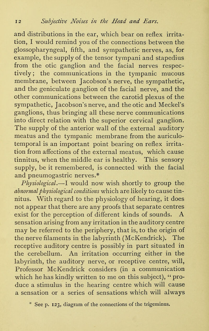 and distributions in the ear, which bear on reflex irrita- tion, I would remind you of the connections between the glossopharyngeal, fifth, and sympathetic nerves, as, for example, the supply of the tensor tympani and stapedius from the otic ganglion and the facial nerves respec- tively ; the communications in the tympanic mucous membrane, between Jacobson's nerve, the sympathetic, and the geniculate ganglion of the facial nerve, and the other communications between the carotid plexus of the sympathetic, Jacobson's nerve, and the otic and Meckel's ganglions, thus bringing all these nerve communications into direct relation with the superior cervical ganglion. The supply of the anterior wall of the external auditory meatus and the tympanic membrane from the auriculo- temporal is an important point bearing on reflex irrita- tion from affections of the external meatus, which cause tinnitus, when the middle ear is healthy. This sensory supply, be it remembered, is connected with the facial and pneumogastric nerves.* Physiological.—I would now wish shortly to group the abnormal physiological conditions which are likely to cause tin- nitus. With regard to the physiology of hearing, it does not appear that there are any proofs that separate centres exist for the perception of different kinds of sounds. A sensation arising from any irritation in the auditory centre may be referred to the periphery, that is, to the origin of the nerve filaments in the labyrinth (McKendrick). The receptive auditory centre is possibly in part situated in the cerebellum. An irritation occurring either in the labyrinth, the auditory nerve, or receptive centre, will, Professor McKendrick considers (in a communication which he has kindly written to me on this subject),  pro- duce a stimulus in the hearing centre which will cause a sensation or a series of sensations which will always * See p. 123, diagram of the connections of the trigeminus.