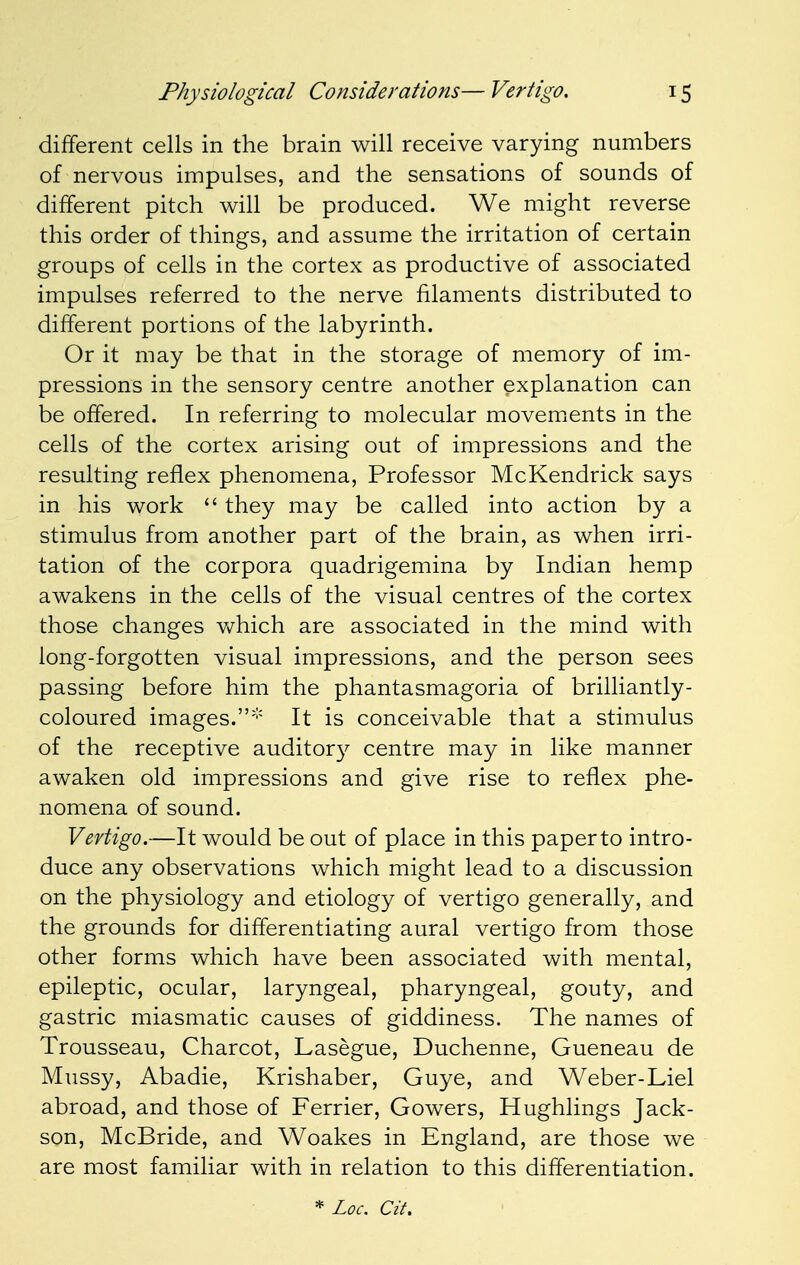 different cells in the brain will receive varying numbers of nervous impulses, and the sensations of sounds of different pitch will be produced. We might reverse this order of things, and assume the irritation of certain groups of cells in the cortex as productive of associated impulses referred to the nerve filaments distributed to different portions of the labyrinth. Or it may be that in the storage of memory of im- pressions in the sensory centre another explanation can be offered. In referring to molecular movements in the cells of the cortex arising out of impressions and the resulting reflex phenomena, Professor McKendrick says in his work  they may be called into action by a stimulus from another part of the brain, as when irri- tation of the corpora quadrigemina by Indian hemp awakens in the cells of the visual centres of the cortex those changes which are associated in the mind with long-forgotten visual impressions, and the person sees passing before him the phantasmagoria of brilliantly- coloured images.* It is conceivable that a stimulus of the receptive auditory centre may in like manner awaken old impressions and give rise to reflex phe- nomena of sound. Vertigo.—It would be out of place in this paper to intro- duce any observations which might lead to a discussion on the physiology and etiology of vertigo generally, and the grounds for differentiating aural vertigo from those other forms which have been associated with mental, epileptic, ocular, laryngeal, pharyngeal, gouty, and gastric miasmatic causes of giddiness. The names of Trousseau, Charcot, Lasegue, Duchenne, Gueneau de Mussy, Abadie, Krishaber, Guye, and Weber-Liel abroad, and those of Ferrier, Gowers, Hughlings Jack- son, McBride, and Woakes in England, are those we are most familiar with in relation to this differentiation. * Loc. Cit.